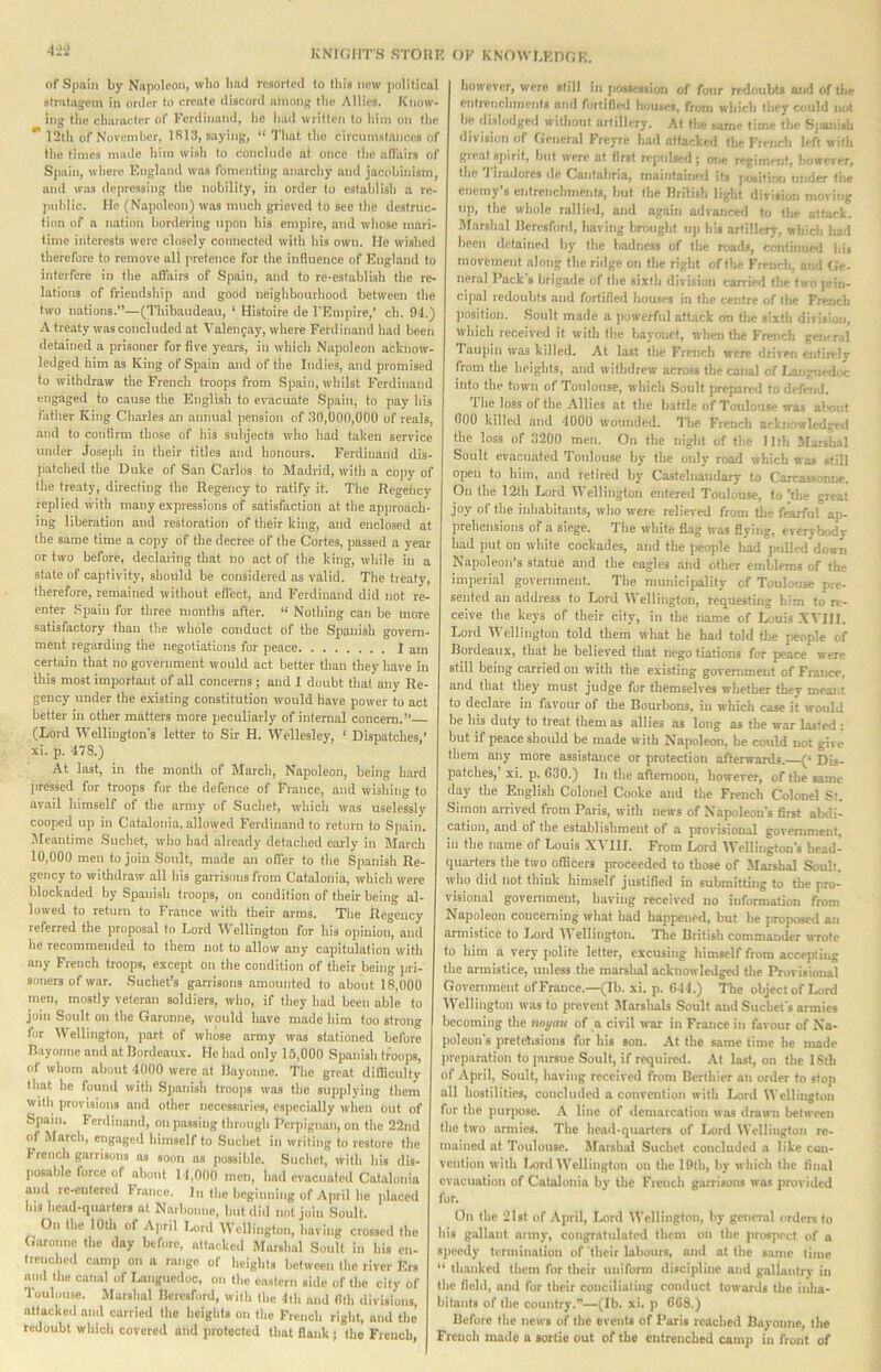 KNIf.'IirS STOllK of Spain by Napoleon, who bad resorlcd to this new political stralajem in order to create discord among the Allies. Know- ing the character of Ferdinand, he had written to him on the ** 12th of November, 1813, saying, “ That the circumstances of the times made him wish to conclude at once the nll'uirs of Spain, where England was fomenting anarchy and jacobinism, and was depressing the nobility, in order to establish a re- jndilic. He (Napoleon) was much grieved to see the destruc- tion of a nation bordering upon his empire, and whose mari- time interests were closely connected with his own. He wished therefore to remove all pretence for the influence of England to interfere in the afl'nirs of Spain, and to re-establish the re- lations of friendship and good neighbourhood between the two nations.”—(Thibaudeau, ‘ Histoire de I'Empire,’ ch. 94.) A treaty was concluded at Valen^ay, where Ferdinand had been detained a prisoner for five years, in which Napoleon ackiiow- ledged him as King of Spain and of the Indies, and promised to withdraw the French troops from Spain, whilst Ferdinand engaged to cause the Englisli to evacuate Spain, to pay his lather King Charles an annual pension of 30,000,000 of reals, .and to confirm those of his subjects who had taken service under Joseph in their titles and honours. Ferdinand dis- patched the Duke of San Carlos to Madrid, with a copj' of the treaty, directing the Regency to ratify it. The Regeiicy replied with many expressions of satisfaction at the approach- ing liberation and restoration of their king, and enclosed at the same time a copy of the decree of the Cortes, passed a year or two before, declaring that no act of the king, while in a state of captivitj-, should be considered as valid. The treaty, therefore, remained without efl'ect, and Ferdinand did not re- enter Spain for three months after. “ Nothing can be more satisfactory than the whole conduct of the Spanish govern- ment regarding the negotiations for peiice I am certain that no government would act better than they have in this most important of all concerns; and I doubt that any Re- gency under the existing constitution would have power to act better in other matters more peculiarly of internal concern.” (Lord IVellington’s letter to Sir H. Wellesley, ‘ Dispatches,’ xi. p. 478.) At last, in the month of March, Napoleon, being hard [iressed for troops for the defence of France, and wishing to av.ail himself of the army of Suchet, which was uselessly cooped up in Catalonia, allowed Ferdinand to return to Spain. Meantime .Suchet, who had already detached early in March 10,000 men to join Soult, made an oiler to tlie Spanish Re- gency to withdraw all his garrisons from Catalonia, which were blockaded by Spanish troops, on condition of their being al- lowed to return to France with their arms. Tire Regency referred the proposal to Lord Wellington for his opinion, and he recommended to them not to allow any capitulation with any French troops, except on the condition of their being ]jri- soners of war. .Suchet’s garrisons amounted to about 18,000 men, mostly veteran soldiers, wlio, if they had been able to join Soult on the Garonne, wonld have made him too strong for ellington, part of whose army was stationed before Rayonne and at Dordeaux. He had only 15,000 Spanish ti^oojrs, of whom about 4000 were at Rayonne. The great difficulty that he found with Sjianish troops was the supplying them vyith provisions and other necessaries, es]recially when out of Spain. Ferdinand, on passing through Perpignan, on the 22nd of March, eiigaged himself to Suchet in writing to restore the I'rench garrisons ns soon as possible. Suchet, with his dis- posable force of about 11.000 men, had evacuated Catalonia and re-entered I'rancc. In the beginning of April he placed his head-quarters at Narbonne, but did not join Soult. On the loth of April Lord IVellington, having crossed the Garonne the day before, attacked Marshal Soult in his en- trenched camji on a ra..gc of heights between the river Ers and the canal of Ixingucdoc, on the eastern side of the city of Toulouse. Marshal Rcresford, with the Ith and (llh divisions, attacked and carried the heights on the French right, and the redoubt which covered and protected that flank ; the French, OF KNOWLEDGE. however, were still in possession of four redoubts and of tlie entrenchments and fortified houses, from which they could not he dislodged wiUiout artillery. At the tame lime the S)janish division of General Frcyre had attacked the French left with great spirit, but were at first rr.'pulsed; one regiment, however, the J iradorcs de Cantabria, maintaine<i jts jersitirtn under the enemy’s elitrenchments, but the Rrilith light division moving up, the whole rallied, and again advanceii to the attack. Marshal Reri-sford, having brought uji his artillery, which had been detained by the badness of the roads, continued his movement along the ridge on the right of the French, and (Je- ner.nl Pack's brigade of the sixth division carried the two jcin- cipal redoubts and fortified houses in the centre of the French position. Soult made a powerful attack on the sixth division, which received it with the Irayonet, when the French getitral laupin was killed. At last the French were driven eirtirely from the heights, and withdrew across the canal of I-anguc-doc into the town of Toulouse, which Soult prepared to defend. The loss of the ,-Mlies at the battle of Toulouse was alxml 000 killed and 4000 wounded. I’lie French acknowledgerl the loss of 3200 men. On the night of the I llh Marshal Soult evacuated Toulouse by the only road which was still open to him, and retired by Castelnaudary to Carcassomie. On the 12th Lord Wellington entered Toulouse, to 'the great joy of the iidiabitants, who were relieved from the f^rfiil ap- prehensions of a siege. The white flag was flying, everybodv had put on white cockades, and the jieople liad pulled down Napoleon’s statue and the eagles and other emblems of the imperial government. The municipality of Toulouse pre- sented an address to Lord Wellington, requesting him to re- ceive the keys of their city, in the liame of Ljuis XVIII. Lord Wellington told them what he had told tlie people of Bordeaux, that he believed that nego tiations for peace were still being carried on with the existing government of France, and that they must judge for themselves whether they mear.t to declare in favour of the Dourbons, in which case it would be his duty to treat them as allies as long as the war lasted: but if peace should be made with Napoleon, he could not give them any more assistance or protection afterwards. (‘ Dis- patches,’ xi. p. 630.) In the afternoon, however, of the same day the English Colonel Cooke and the French Colonel Si. Simon arrived from Paris, with news of Napoleon's first abdi- cation, and of the establishment of a provisional government, in the name of Louis XI'III. From Lord IVellingfon's head- quarters the two officers proceeded to those of Marshal Soult. who did not think himself justified in submitting to the pro- visional govennnent, having received no information from Napoleon concerning what had happened, but he proposed an armistice to Lord Wellington. The British commander wrote to him a very polite letter, excusing himself from accepting the armistice, uidess the marshal acknowledged the Provisional Government of France.—(Ib. xi. p. 644.) The object of Lord Wellington was to prevent Marshals Soult and Suchet's armies becoming the noyau of n civil war in France in favour of Na- poleon's pretetisions for his son. At the same lime he made prepamlion to pursue Soult, if required. At last, on tlie ISih of April, Soult, having received from Bcrihier an order to stop all hostilities, concluded a convention with Lord Wellington for the pur|M)se. --V line of liemarcation was drawn between the two armies. The head-quarters of I,ord Wellington re- mained at Toulouse. Marshal Suchet concluded a like con- vention with laml IVelliiigton on the 19lh, by which the final evacuation of Catalonia by the French garrisons was provided for. On the 21sl of April, I-ord Wellington, by general orders to his g.-illant army, congratulated them on the prospect of a speedy termination of their labours, and at the same lime “ thanked them for their uniform discipline and gallantry in the field, and for their conciliating conduct towards tire inha- bitants of the country.”—(lb. xi. p 668.) Before the news of the events of Paris reached Bayonne, the French made a sortie out of the entrenched camp in front of