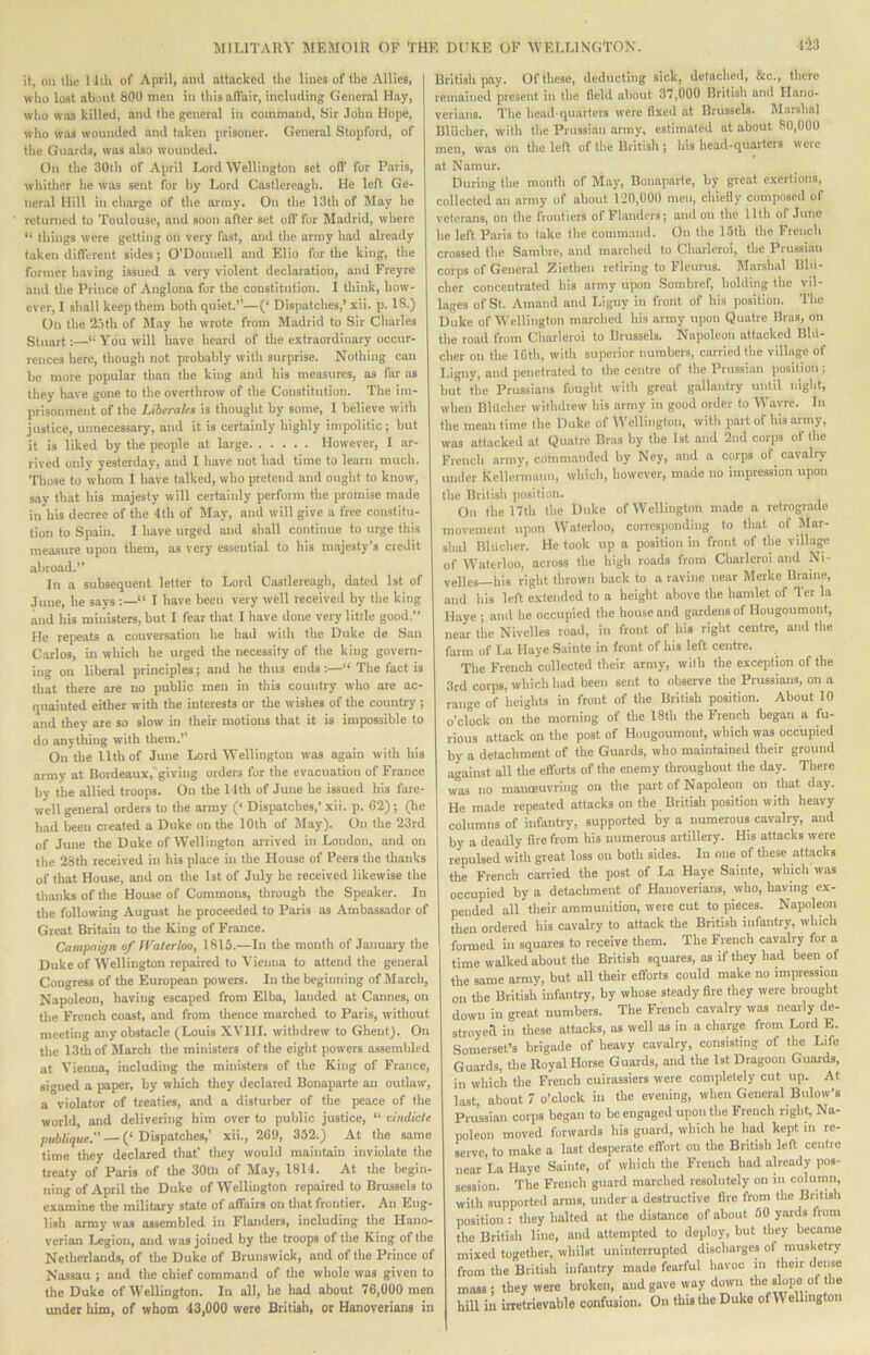 it, on the 1 liU of April, and attacked the lines of the Allies, who lost about 800 men in thisaflair, including General Hay, who was killed, and the general in command. Sir John Hope, who w.is wounded and taken prisoner. General Stopford, of the Guards, was also wounded. On the 30th of April Ix)rd Wellington set olT for Paris, whither he was sent for hy Lord Castlereagh. He left Ge- neral Hill in charge of the army. On the 13th of May he returned to Toulouse, and soon after set oil' for Madrid, wliere “ things were getting on very fast, and the army had already taken difl'erent sides; O'Donnell and Elio for the king, the former having issued a very violent declaration, and Freyre ami the Prince of Anglona for the constitution. I tliink, how- ever, I shall keep them both quiet.”—(‘ Dispatches,’ xii. p. 18.) On the 2r)th of May he wrote from Madrid to Sir Charles Stuart:—“You will have heard of the extraordinary occur- rences here, though not probably with surprise. Nothing can be more popular than the king and his measures, as far as they have gone to the overthrow of the Constitution. The im- prisonment of the Liberates is thought by some, 1 believe with justice, unnecessary, and it is certainly highly impolitic; but it is liked by the people at large However, I ar- rived only yesterday, and I have not had time to learn much. Those to whom I have talked, who pretend and ought to know, say that his majesty will certainly perform the promise made in his decree of the ‘1th of May, and will give a free constitu- tion to Spain. I have urged and shall continue to urge this measure upon them, as very essential to his majesty’s credit abroad.” In a subsequent letter to Lord Castlereagh, dated 1st of June, he says :—“ I have been very well received by the king and his ministers, but I fear that I have done very little good.” He repeats a conversation he had with the Duke de San Carlos, in which he urged the necessity of the king govern- ing on liberal principles; and he thus ends :—“ The fact is that there are no public men in this country who are ac- quainted either with the interests or the wishes of the country ; and they are so slow in their motions that it is impossible to do anything with them.’’ On the 11th of June Lord Wellington was again with his army at Bordeaux,'giving orders for the evacuation of France by the allied troops. On the Mth of June he issued his fare- well general orders to the army (‘ Dispatches,’ xii. p. 62); (he had been created a Duke on the 10th of May). On the 23rd of June the Duke of Wellington arrived in London, and on the 28th received in his place in the House of Peers the thanks of that House, and on the 1st of July he received likewise the thanks of the House of Commons, through the Speaker. In the following August he proceeded to Paris as Ambassador of Great Britain to the King of France. Campaign of Waterloo, 1815.—In the month of January the Duke of Wellington repaired to Yieiina to attend the general Congress of the European powers. In the beginning of March, Napoleon, having escaped from Elba, landed at Cannes, on tlie French coast, and from thence marched to Paris, without meeting any obstacle (Louis X VIII. withdrew to Ghent). On the 13th of March the ministers of the eight powers assembled at Yienna, including the miinsters of the King of France, signed a paper, by which they declared Bonaparte an outlaw, a violator of treaties, and a disturber of the peace of the world, and delivering him over to public justice, “ vindicte publique. — (‘ Dispatches,’ xii., 269, 352.) At the same time they declared that’ they would maintain inviolate the treaty of Paris of the 30th of May, 18M. At the begin- ning of April the Duke of Wellington repaired to Brussels to examine the military state of affairs on tliat frontier. An Eng- lish army was assembled in Flanders, including the Hano- verian Legion, and was joined by the troops of the King of the Netherlands, of the Duke of Brunswick, and of the Prince of Nassau ; and the chief command of the whole was given to the Duke of Wellington. In all, he had about 76,000 men under him, of whom 43,000 were British, or Hanoverians in lia British p.ay. Of these, deducting sick, detached, &c., there remained present in the field about 37,000 British and Hano- verians. The head quarters were fixed at Brussels. Marshal Blucher, with the Prussian army, estimated at about 80,000 men, was on the lell of the British ; his head-quarters were at Namur. During the month of May, Bonaparte, by great exertions, collected an army of about 120,000 men, chiefly composed of veterans, on the frontiers of Flanders; and on the 11th ot June he left Paris to take the command. On the L5th the French crossed the Sambre, and marched to Charleroi, the Prussian corps of General Ziethen retiring to Fleurus. Marshal Blil- cher concentrated his army upon Sombref, holding the vil- lages of St. Amand and Ligny in front of his position. The Duke of Wellington marched his army upon Quatre Bras, on the road from Cliarleroi to Brussels. Napoleon attacked Bltl- cher on the IGth, with superior numbers, carried the village of Ligny, and penetrated to the centre of the Prussian position; but the Prussians fought with great gallantry until night, when Blilcher withdrew his army in good order to Wavre. In the mean time the Duke of Wellington, with part of his army, was attacked at Quatre Bras by the 1st and 2nd corps of the French army, commanded by Ney, and a corps of^ cavalry under Keller'mann, which, however, made no impression upon the British position. On the 17th the Duke of Wellington made a retrograde movement upon Waterloo, corresponding to that of Mar- slial Blucher. He took up a position in front of the village of Waterloo, across the high roads from Charleroi and Ni- velles—his right thrown back to a ravine near Merke Brame, and his left extended to a height above the hamlet of Ter la Haye ; and he occupied the house and gardens of Hougoumont, near the Nivelles road, in front of his right centre, and the farm of La Haye Sainte in front of his left centre. The French collected their army, with the exception of the 3rd corps, which had been sent to observe die Prussians, on a range of heights in front of the British position. About 10 o'clock on the moridng of the 18th the French began a fu- rious attack on the post of Hougoumont, which was occupied by a detachment of the Guards, who maintained their ground against all the efl'orU of the enemy throughout the day. There was no manoeuvring on the part of Napoleon on that day. He made repeated attacks on the British position with heavy columns of infantry, supported by a numerous cavalry, and by a deadly fire from his numerous artillery. His attacks were repulsed with great loss on both sides. In one of these attacks the French carried the post of La Haye Sainte, which was occupied by a detachmeirt of Hanoverians, who, having ex- pended all their ammunition, were cut to pieces. Napoleon then ordered his cavalry to attack the British infantry, which formed in squares to receive them. The French cavalry for a time walked about the British squares, as if they had been of the same army, but all their efforts could make no impression on the British infantry, by whose steady fire they were brought down in great numbers. The French cavalry was nearly de- stroyed in these attacks, as well as in a charge from Lord E. Somerset’s brigade of heavy cavalry, consisting of the Life Guards, the Royal Horse Guards, and tire 1st Dragoon Guards, in which the French cuirassiers were completely cut up. At last, about 7 o’clock in the evening, when General Bulow’s Prussian corps began to be engaged uiion the French right, Na- poleon moved forwards his guard, which he had kept in re- serve, to make a last des]:a>rate effort on the British left centre near La Haye Sainte, of which the French had already pos- session. The French guard marched resolutely on in column, with supported anns, under a destructive fire from the British position : they halted at the distance of about 50 yards from the British line, and attempted to deploy, but they became mixed together, whilst uninterrupted discharges of musketry from the British infantry made fearful havoc in their dense mass; they were broken, and gave way down the slope of the hill in irretrievable confusion. On this the Duke of Wellington