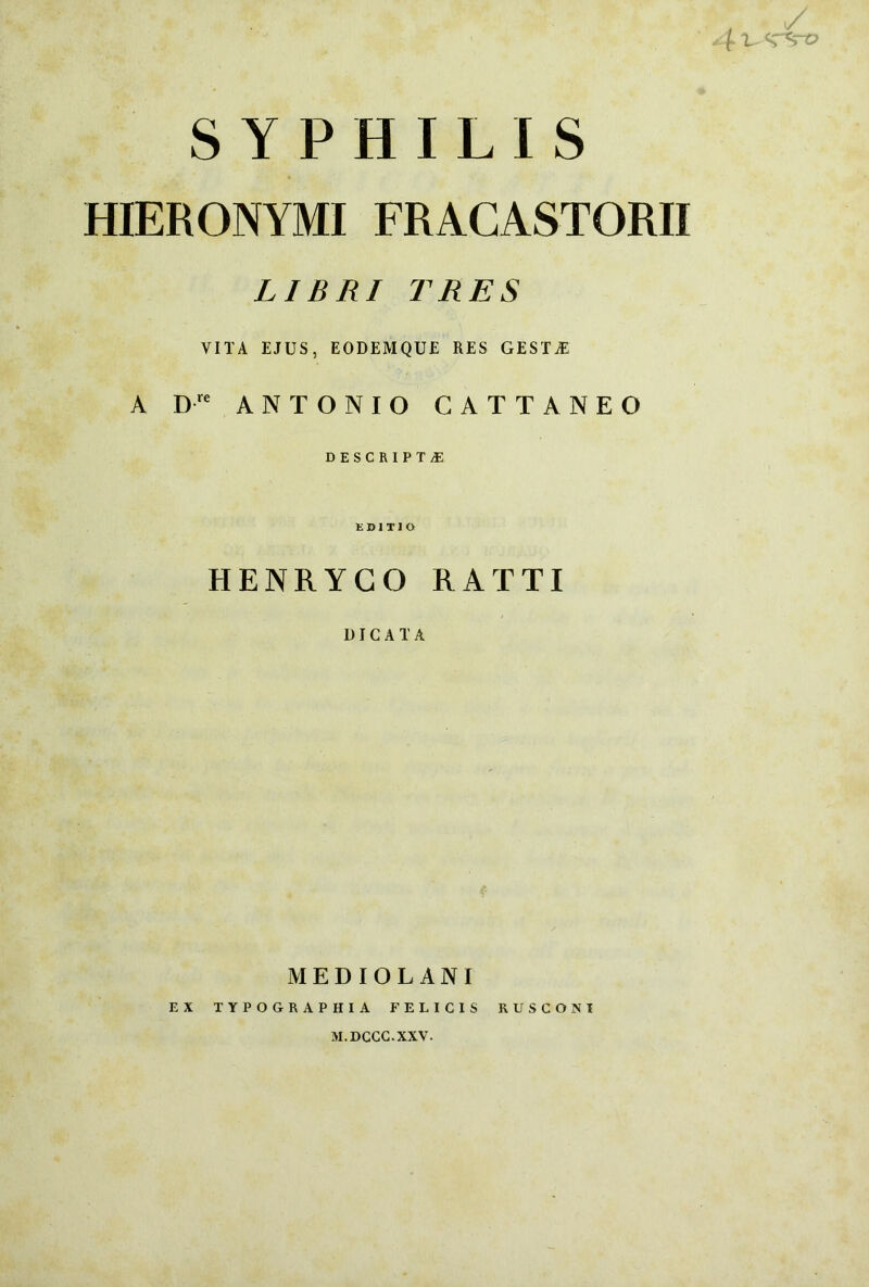 SYPHILIS HIERONYMI FRACASTORII LIBRI TRES VITA EJUS, EODEMQUE RES GESTAE A Dre ANTONIO GATTANEO DESCRIPTA EDITIO HENRYCO RATTI DICATA MEDIOLANI EX TYPOGRAPHIA FELICIS RUSCONI M.DCCC.XXV.