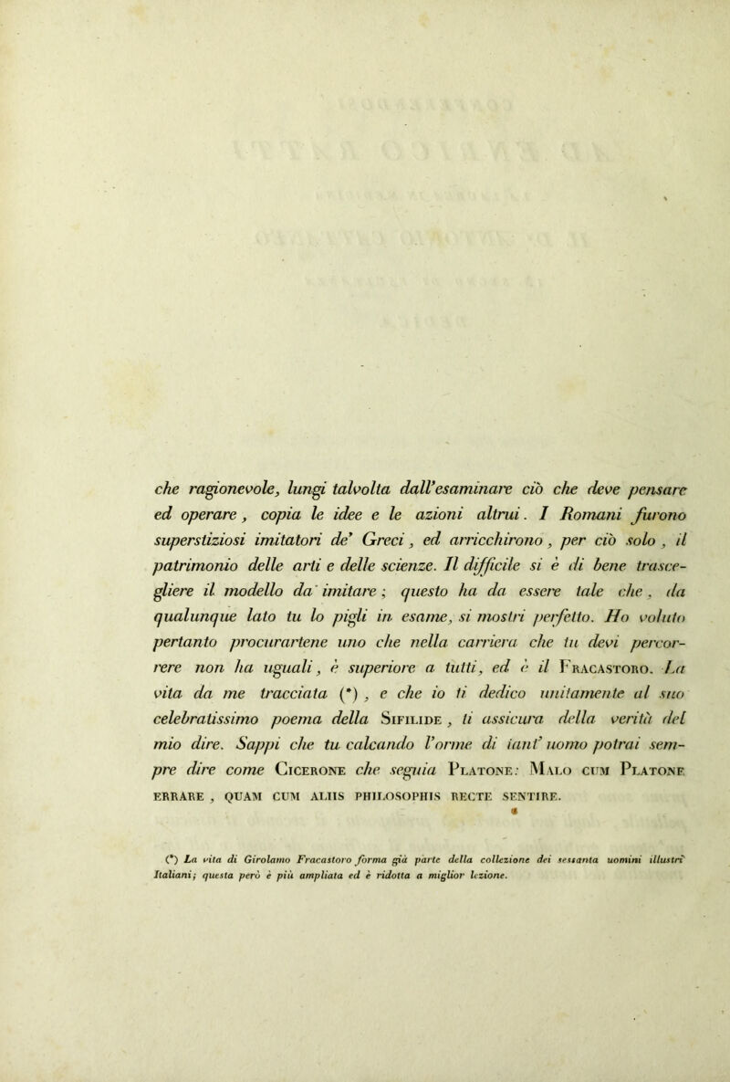 che ragionevole, Iungi talvolta dall’esaminare cio che deve pensare ed operare, copia le idee e le azioni altrui. I Romani furono superstiziosi imitatori de’ Greci, ed arricchirono, per cio solo , il patrimonio delle arti e delle scienze. II difficile si e di bene trasce- gliere il modello da' imitare; questo ha da essere tale che, ila qualunque lato tu lo pigli in esame, si mostri perfetto. Ho voluto pertanto procurartene uno che nella carriera che tu devi percar- rere non ha uguali, e superiore a tuiti, ed e il Fracastoro. La vita da me tracciata (*) e che io ii dedico uniiamente al suo celebratissimo poema della Sifilide , li assicura della verita dei mio dire. Sappi che tu calcando Vorme di ianf nomo potrai sem- pre dire come Cicerone che segnia Platone: M alo cum Platone ERRARE 3 QUAM CUM ALIIS PHILOSOPHIS RECTE SENTIRE. « (*) La vita di Girolamo Fracastoro forma gia parte della collexione dei sestanta uomini illustri Italiani; questa pero e piii ampliata ed e ridotta a miglior Iczione.