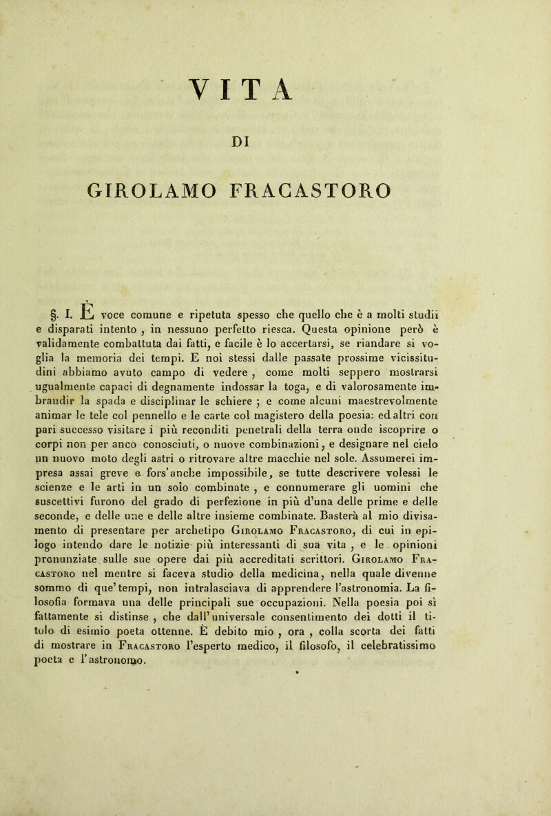 VITA DI GIROLAMO FRACASTORO §. I. F voce comune e ripetuta spesso che quello che e a molti studii e disparati intento , in nessuno perfetto riesca. Questa opinione per6 e validamente combaltuta dai fatti, e facile e lo accertarsi, se riandare si vo- glia la memoria dei tempi. E noi stessi dalle passate prossime vicissitu- dini abbiamo avuto campo di vedere , come molti seppero moslrarsi ugualmente capaci di degnamente indossar la toga, e di valorosamente im- brandir la spada e disciplinar le schiere j e come alcuni maestrevolmente animar le tele coi pennello e le carte coi magistero della poesia: edaltri con pari successo visitare i piu reconditi penetrali della terra onde iscoprire o corpi non per anco conosciuti, o nuove combinazioni, e designare nel cielo un nuovo moto degli astri o ritrovare altre macchie nel sole. Assumerei im- presa assai greve e fors’ancbe impossibile, se tutte descrivere volessi le scienze e le arti in un solo combinate , e connumerare gli uomini che suscettivi furono dei grado di perfezione in piu d’una delle prime e delle seconde, e delle une e delle altre insieme combinate. Basterk al mio divisa- mento di presentare per archetipo Girolamo Fracastoro, di cui in epi- logo intendo dare le notizie piu interessanli di sua vita, e le opinioni pronunziate suile sue opere dai piu accreditati scrittori. Girolamo Fra- castoro nel mentre si faceva studio della medicina, nella quale divenne sommo di que’tempi, non intralasciava di apprendere 1’astronomia. La fi- losofia formava una delle principali sue occupazioni. Nella poesia poi si fattamente si distinse , che dall’universale consentimento dei dotti il ti- tulo di esitnio poeta ottenne. E debito mio , ora , colla scorta dei fatti di mostrare in Fracastoro 1’esperto medico, il filosofo, il celebratissimo poeta e rastronomo.