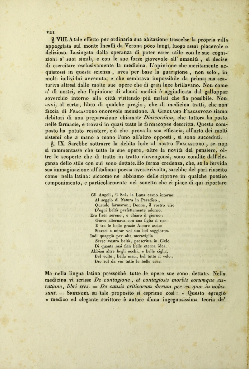 §. VIII. A tale effetto per ordinaria sua abitazione trascelse la propria villa appoggiata sui monte Incaffi da Verona poco Iungi, luogo assai piacevole e delizioso. Lusingato dalla speranza di poter esser utile con le sue cogni- zioni a’ suoi simili, e con le sue forze giovevole ali’ umanita , si decise di esercitare esclusivamente la medicina. L’opinione che meritamente ac- quistossi in questa scienza , avea per base la guarigione , non solo , in raolti individui avvenula, e che sembrava impossibile da prima; ma sca- turiva altresi dalle molle sue opere che di gran luce brillavano. Non come a’ di nostri, che ropinione di alcuni medici e aggiudicata dal galloppar soverchio intorno alia citta visitando piu malati che fia possibile. Non avvi, al certo, libro di qualche pregio , che di medicina tratti, che non faccia di Fracastoro onorevole menzione. A Girolamo Fracastoro siamo debitori di una preparazione chia mala Diascordion, che lultora ha posto nelle farmacie, e trovasi in quasi tutte le farmacopee descritta. Questo com- posto ha potuto resistere, ci6 che prova la sua efficacia, all’urto dei molti sistemi che a mano a mano l’uno alTaltro opposti , si sono succeduti. §. IX. Sarebbe sottrarre la debita lode al nostro Fracastoro , se non si rammentasse che tuite le sue opere, oltre la novita dei pensiero, ol- tre le scoperte che di tralto in tratto rinvengonsi, sono condite dalfele- ganza dello stile con cui sono dettate. Ho ferma credenza, che, se la fervida sua immaginazione alTitaliana poesia avesse rivolta, sarebbe dei pari riuscito come nella latina: siccome ne abbiamo delle riprove in qualche poetico componimento, e particolarmente nel sonetto che ci piace di qui riportare Gli Angeli, •'I Sol, la Luna erano intorno Al seggio di Natura in Paradiso , Quando formaron, Donna, il vostro viso D’ogni belta perfettamente adorno. Era l’aer sereno , e chiaro il giorno : Giove alternava con sua figlia il riso : E tra le belle grazie Amore assiso Stavasi a mirar voi suo bel soggiorno. Indi quaggiu per alta meraviglia Scese vostra belta, prescritla in Cielo Di quanta mai fian belle eterna idea. Abbian altre bcgli occhi, e belle ciglia, Bel volto , bella man, bel tutto il velo; Dio sol da voi tutte le belle crea. Ma nella lingua latina pressoche tutte le opere sue sono dettate. Nella medicina vi scrisse De contagione , et contagiosis morbis eorumque cu- ratione, libri tres. = De causis criticorum dierum per ea quee in nobis sunt. — Sprengel su tale proposito si esprime cosi : « Questo egregio « medico ed elegante Scrittore e autore d’utia ingegnosissima teoria de’