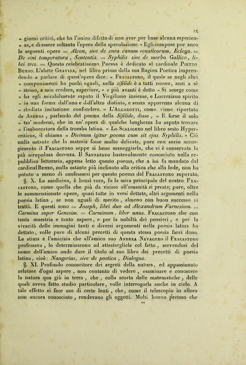 u giorni critici, che ha Punico difettodi non aver per base alcuna esperien- « za,e diessere soltanto Popera della speculazione.» Eglicompose pur anco le seguenti opere = Alcon, sive de cura canum venaticorum, Ecloga. = De vini temperatura , Sententia. = Syphilis sive de morbo Gallico, li- bri tres. — Questo celebratissimo Poema e dedicato al cardinale Pietro Bebabo. L’abate Gravina, nel libro primo della sua Ragion Poetica irapren- dendo a pariare di quesPopera dice: « Fracastoro, il quale se negli altri « componimenti ba pocbi uguali, riella sifilide e a tutti nuovo, anzi a se « slesso, a rnio credere, superiore, » e piu avanti e delto « Si scorge come « ha egli mirabilmente saputo il Virgiliano insieme, e Lucreziano spirito « in una forma dalPuno e dalPaltro distinta, e senza apparenza alcuna di « studiata imitazione confondere. » L’Algarotti, come viene riportato da Anders , pariando dei poema della Sifilide, disse , « E forse il solo « tua1 moderni, cbe in un’ opera di qualche lunghezza ba saputo trovare « Pimboccatura della tromba latina. » Lo Scaligero nel libro sesto Hyper- criticus, il chiama « Divinum igitur poema cum sit ejus Syphilis. » Cib nulla ostante cbe la materia fosse molto delicata, pure con savio accor- gimento il Fracastoro seppe si bene maneggiarla, cbe vi e conservata Ia piu scrupolosa decenza. Il Sannazaro bastevolmente conosciuto nella re- pubblica letteraria, appena letto questo poema, cbe a lui fu mandato dal cardinalBEMBO, nulla ostante piu inclinato alia critica che alia lode, non ba potuto a meno di confessarsi per questo poema dal Fracastoro superato. §. X. La medicina, e bensi vero, fu la mira principale dei nostro Fra- castoro, come quella cbe piu da vicino aiPumanita si presta- pure, oltre le summenzionate opere, quasi tutte in versi dettate, altri argomenti nella poesia latina , se non uguali di merito , almeno con buon successo vi tratto. E questi sono — Joseph, libri duo ad Alexandrum Farnesium. — Carmina super Genesim. = Carminum, liber unus. Fracastoro cbe con tanta maestria e tanto sapere, e per la nobilt^ dei pensieri , e per la vivacita delle immagini tanti e diversi argomenti nella poesia latina ha dettato, volle pure di alcuni precetti di questa stessa poesia farci dono. La stima e 1’amicizia cbe albamico suo Andrea Navagero il Fracastoro professava , lo determinarono ad atlestargliele coi falto , servendosi dei nome delfamico onde dare il titolo al suo libro dei precetti di poesia latina, cioe: Naugerius, sive de poetica. Dialogus. §. XI. Profondo conoscitore dei segreti della natura, ed appassionato zelatore d’ogni sapere , non contento di vedere , esaminare e conoscere la natura qua giu in terra , cbe , colla scorta delle matematicbe , delle quali aveva fatto studio particolare, volle interrogarla ancbe in cielo. A tale effetto ei fece uso di certe lenti , cbe, come il telescopio in aliora non ancora conosciuto , rendevano gli oggetti. Molti hanno preteso cbe