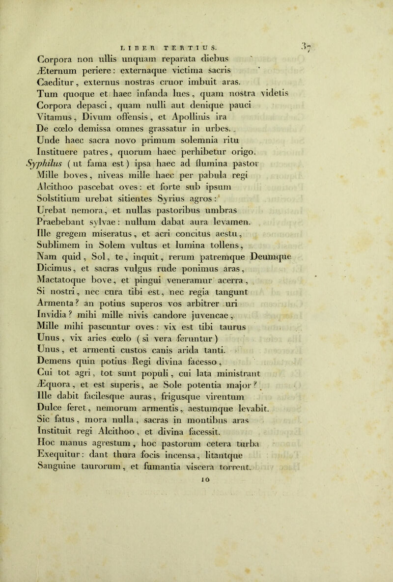 ;u / LIBER TERTIUS. Corpora non ullis unquam reparata diebus /Eternum periere: externaque victima sacris Caeditur, externus nostras eruor imbuit aras. Tum quoque et haec infanda lues, quam nostra videtis Corpora depasci, quam nulli aut denique pauci Yitamus, Divum offensis , et Apollinis ira De coelo demissa omnes grassatur in urbes. Unde haec sacra novo primum solemnia ritu Instituere patres, quorum haec perhibetur origo. Syphilus (ut fama est) ipsa haec ad flumina pastor Mille boves, niveas mille haec per pabula regi Alcithoo pascebat oves: et forte sub ipsum Solstitium urebat sitientes Syrius agros : Urebat nemora, et nullas pastoribus umbras Praebebant sylvae : nullum dabat aura levamen. Ille gregem miseratus , et acri concitus aestu, Sublimem in Solem vultus et lumina tollens. Nam quid, Sol, te, inquit, rerum patremque Deumque Dicimus, et sacras vulgus rude ponimus aras, Mactatoque bove, et pingui veneramur acerra , Si nostri, nec cura tibi est, nec regia tangunt Armenta ? an potius superos vos arbitrer uri Invidia ? mihi mille nivis candore juvencae, Mille mihi pascuntur oves : vix est tibi taurus Unus , vix aries coelo ( si vera feruntur) Unus, et armenti custos canis arida tanti. Demens quin potius Regi divina facesso, Cui tot agri, tot sunt populi, cui lata ministrant iEquora, et est superis, ac Sole potentia major ? Ille dabit facilesque auras, frigusque virentum Dulce feret, nemorum armentis, aestumque levabit. Sic fatus , mora nulla , sacras in montibus aras Instituit regi Alcithoo, et divina facessit. Hoc manus agrestum, hoc pastorum cetera tur ba Exequitur: dant thura focis incensa, litantque Sanguine taurorum, et fumantia viscera torrent. io