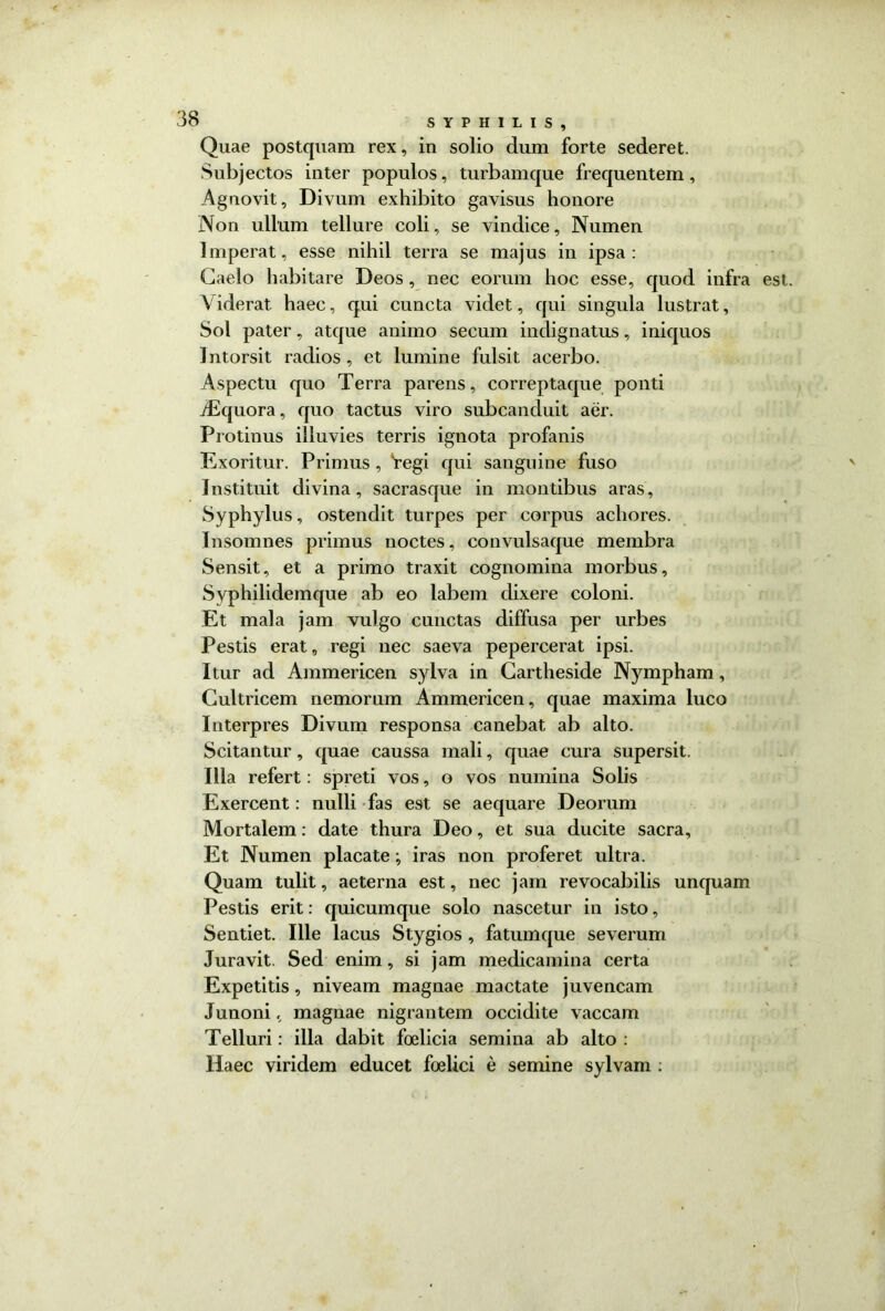 Quae postquam rex, in solio dum forte sederet. Subjectos inter populos, turbamque frequentem, Agnovit, Divum exhibito gavisus honore Non ullum tellure coli, se vindice, Numen Imperat, esse nihil terra se majus in ipsa: Caelo habitare Deos, nec eorum hoc esse, quod infra est Viderat haec, qui cuncta videt, qui singula lustrat, Sol pater, atque animo secum indignatus, iniquos 1 ntorsit radios , et lumine fulsit acerbo. Aspectu quo Terra parens, correptaque ponti dEquora, quo tactus viro subcanduit aer. Protinus illuvies terris ignota profanis Exoritur. Primus , Yegi qui sanguine fuso Instituit divina, sacrasque in montibus aras, Syphylus, ostendit turpes per corpus achores. Insomnes primus noctes, convnlsaque membra Sensit, et a primo traxit cognomina morbus. Syphilidemque ab eo labem dixere coloni. Et mala jam vulgo cunctas diffusa per urbes Pestis erat, regi nec saeva pepercerat ipsi. Itur ad Ammericen sylva in Cartheside Nympham, Cultricem nemorum Ammericen, quae maxima luco Interpres Divum responsa canebat ab alto. Scitantur , quae caussa mali, quae cura supersit. Illa refert: spreti vos, o vos numina Solis Exercent: nulli fas est se aequare Deorum Mortalem: date thura Deo, et sua ducite sacra. Et Numen placate iras non proferet ultra. Quam tulit, aeterna est, nec jam revocabilis unquam Pestis erit: quicumque solo nascetur in isto, Sentiet. Ille lacus Stygios , fatumque severum Juravit. Sed enim, si jam medicamina certa Expetitis, niveam magnae mactate juvencam Junoni, magnae nigrantem occidite vaccam Telluri: illa dabit foelicia semina ab alto : Haec viridem educet foelici e semine sylvam :