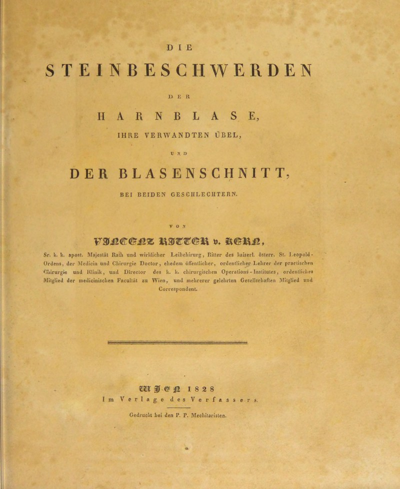 D I E STEINBESC II WERDEN DER HARNBLASE, IHRE VERWANDTEN ÜBEL, V y. a DER BLASENSCHNITT, f BEI BEIDEN GESCHLECHTERN. VOX Sr. k. k. apost. Majcslät RaÜ» und wirklicher Leihehirurg, Riller des kaiserl. öslerr. St. I.eopold- Urdens, der Mcdicin und Chirurgie Doctor, ehedem öfTenllicher, ordentlicher Lehrer der praclischen Chirurgie und Klinik, und Direclor des k. k. chirurgischen Operalions - Institutes, ordentliches Mitglied der medicinischen Facultdt zu Wien, und mehrerer gelehrten Gesellsrharirn ATilglied und Correspondent. I m Ü 18 2 8 Verlage des Verfasser*. Gedruclil boi den P. P. Mcchilarlslon.