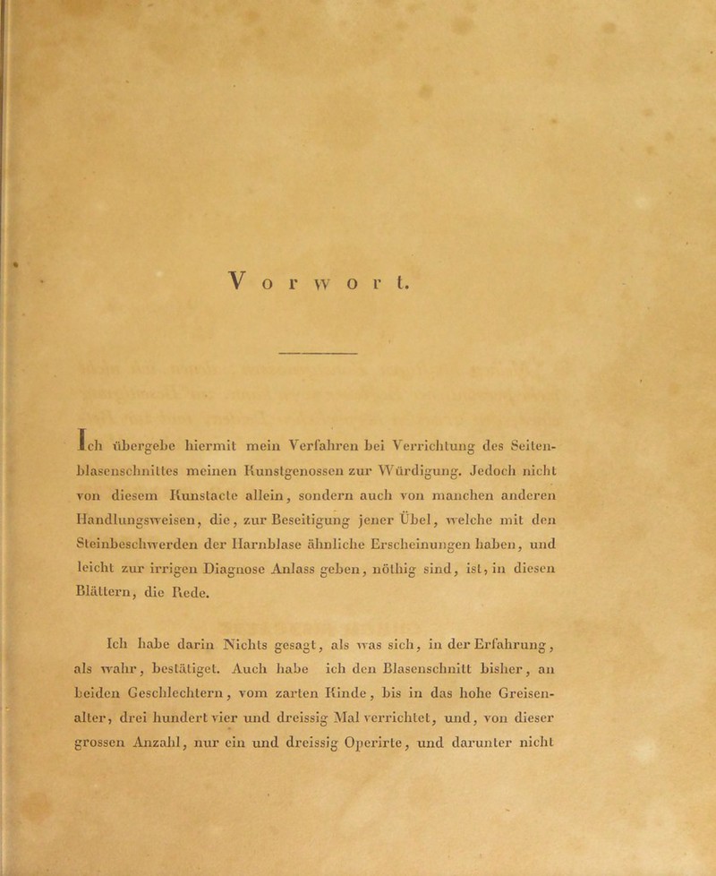 Vorwort Ich ühergehe hiermit mein Verfahren hei Verrichtung des Seiten- hlasenschnittes meinen Kunstgenossen zur Würdigung. Jedocli nicht von diesem Kunstacle allein, sondern auch von manchen anderen Handlungs^veisen, die, zur Beseitigung jener Ühel, Avelche mit den Steinbeschwerden der Harnblase ähnliche Erscheinungen haben, und leicht zur irrigen Diagnose Anlass geben, nöthig sind, ist, in diesen Blättern, die Piede. Ich habe darin Nichts gesagt, als was sich, in der Erfahrung, als Avahr, bestätiget. Auch habe ich den Blasenschnitt bisher, an beiden Geschlechtern, vom zarten Kinde, bis in das hohe Greisen- alter, drei hundert AÜer und dreissig Mal veiTichtet, und, von dieser grossen Anzahl, nur ein und dreissig Operirte, und darunter nicht