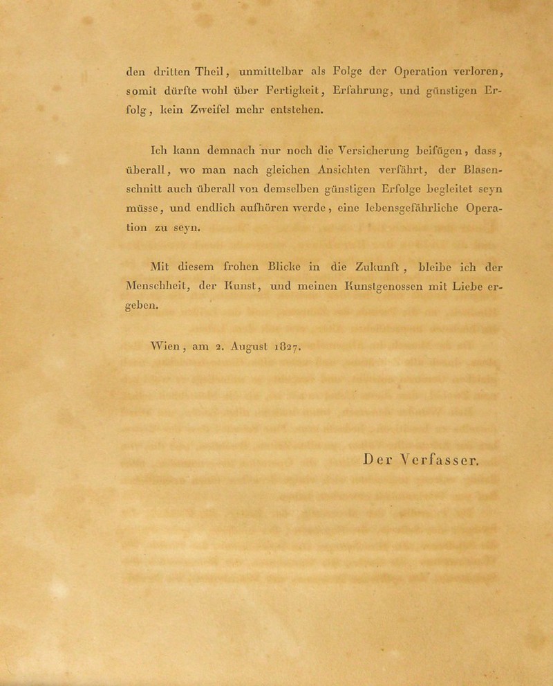 den drillen Theil, unmillelbar als Folge der Operalion verloren, somit dürfte -^rohl üFer Fertigkeit, Erfahrung, und günstigen Er- folg , kein Zweifel mehr entstehen. Ich kann demnach nur noch die Versicherung beifügen ? dass, überall, wo man nach gleichen Ansichten verfährt, der Blasen- schnitt auch überall von demselben günstigen Erfolge begleitet scyn müsse, und endlich aufliören werde, eine lebensgefähi'liche Opera- tion zu seyn. Mit diesem frohen Blicke in die Zukunft , bleibe ich der Menschheit, der Kunst, mid meinen Kunstgenossen mit Liebe er- geben. Wien , am 2. August 1O27. Der Verfasser.