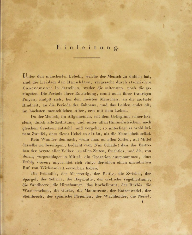 Einleitung Unter den mancherlei Ueheln, Ayelche der Mensch zu dulden hat, sind die Leiden der Harnblase, yerursacht durch steinichte Concremente in derselben, weder die seltensten, noch die ge- ringsten. Die Periode ihrer Entstehung, somit auch ihrer traurigen Folgen, hnüpl’t sich, bei den meisten Menschen, an die zarteste Kindheit, an die Periode des Zahnens, und das Leiden endet ol’t, im höchsten menschlichen Alter, erst mit dem Leben. Da der Mensch, im Allgemeinen, seit dem Urheginne seiner Exi- stenz, durch alle Zeiträume, und unter allen Himmelsstrichen, nach gleichen Gesetzen entsteht, und vergeht; so unterliegt es wohl kei- nem Zweifel, dass dieses Uehel so alt ist, als die Menschheit seihst. Kein Wunder demnach, wenn man zu allen Zelten, auf Mittel dasselbe zu beseitigen , bedacht war. Nur Schade ! dass das Bestre- ben der Aerzte aller Völker, zu allen Zeiten, fruchtlos, und die, von ihnen, vorgeschlagenen Mittel, die Operation ausgenommen, ohne Erfolg waren; ungeachtet sich einige derselben einen unendlichen Ruf von Wirksamkeit erworben haben. Die Petersilie, der Meerrettig, der Kettig, die Zwiebel, der Spargel, der Sellerie, die Hagebutte, der cretische Vogelnestsame, die Sandbeere, die Ilirschzunge, das Rörbelkraut, der Kürbis, die Wassermelone, die Gurke, die Mannstreue, der Katzenwedel, der Steinbrech, der spanische Pfriemen, der Wachholder, die Nessel,