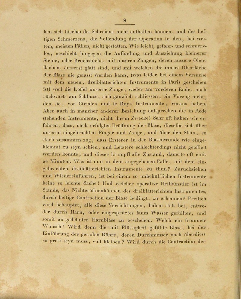 R heil sich lilerhei des Schreiens nicht enlhallen hönnen, und des hef- tigen Schmerzens, die Vollendung der Operation in den, hei w ei- tem, meisten Fällen, nicht gestatten. V\^ie leicht, gelälir- und schmerz- los , geschieht hingegen die Auffindung und Ausziehung hleinerer Steine, oder Bruchstücke, mit unseren Zangen, deren äussere Oher- flächen, äusserst glatt sind, und mit ivelchen die innere Üherlläche der Blase nie gefasst Averden kann, (was leider hei einem Versuche mit dem neuen, dreihlätterlchten Instrumente in Paris geschehen ist) Aveil die Löffel unserer Zange, Areder am-vorderen Ende, noch rücliAA-ärts am Schlüsse, sich gänzlich schliessen ; ein Vorzug mehr, den sie, vor Civiale’s und le Roy’s Instrumente, voraus hahen. Aber auch in mancher anderer Beziehung entsprechen die in Piede stehenden Instrumente, nicht ihrem ZAACcke! Sehr oft hahen AA'ir er- fahren, dass, nach erfolgter Eröffnung der Blase, dieselbe sich üher unseren eingehrachten Finger und Zange, und üher den Stein , so stark zusammen zog, dass Ersterer in der Blaseiwunde AAÖe einge- klemmt zu seyn schien, und Letztere schlechterdings nicht geöffnet AA-erden konnte ; imd dieser krampfhafte Zustand, dauerte oft eini- ge Minuten. Was ist nun in dem angegehenen Falle, mit dem ein- gehrachten dreihlätterlchten Instrumente zu thun ? Zurückziehen und Wiedereinführen, ist hei einem so unhehülflichen Instrumente e keine so leichte Sache ! Und AA elcher operative lleilkünstler ist im Stande, das Nichteröffnenkönnen des dreihlätterichten Instrumentes, durch heltige Contraction der Blase hedingt, zu erkennen? Freilich AA-ird hehaujitet, alle diese Verrichtungen, hahen stets hei, entAA e- der durch Harn, oder eingespritztes laues Wasser gefüllter, und somit ausgedehnter Harnhlase zu geschehen. Welch ein l’rommer Wunsch! Wird denn die mit Flüssigkeit gefüllte Blase, hei der , Einlührung der geraden Röhre, deren Durchmesser noch üherdiess so gross seyn miiss, voll hJeihen ? ’tVird durch die Contraction der