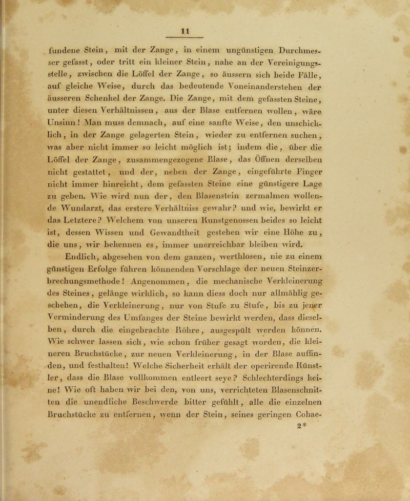 l’undene Stein, mit der Zange, in einem ungünstigen Durchmes- ser gefasst, oder tritt ein kleiner Stein, nahe an der Vereinigungs- stelle, zmschen die Löffel der Zange, so äussern sich beide Fälle, auf gleiche Weise, durch das bedeutende Voneinanderstehen der äusseren Schenkel der Zange. Die Zange, mit dem gefassten Steine, unter diesen Verhältnissen, aus der Blase entfernen wollen, wäre Unsinn! Man muss demnach, auf eine sanfte Weise, den unschick- lich , in der Zange gelagerten Stein, wieder zu entfernen suchen , was aber nicht immer so leicht möglich ist; indem die, über die Löffel der Zange, zusammengezogene Blase, das Offnen derselben nicht gestattet, und der, neben der Zange, eingeführte Finger nicht immer hinreicht, dem gefassten Steine eine günstigere Lage zu geben. Wie wird nun der, den Blasenstcin zermalmen w ollen- de Wundarzt, das erstere Verhältniss gewahr? und wie, bewirkt er das Letztere? Welchem von unseren Runstgenossen beides so leicht ist, dessen Wissen und Gewandtheit gestehen wir eine Höhe zu, die uns, wir bekennen es, immer unerreichbar bleiben wird. Endlich, abgesehen von dem ganzen, werthlosen, nie zu einem gtlnstigen Erfolge führen könnenden Vorschläge der neuen Steinzer- brechungsmethode! Angenommen, die mechanische Verkleinerung des Steines, gelänge wirklich, so kann diess doch nur allmählig ge- schehen, die Verkleinerung, nur von Stufe zu Stufe, bis zu jenjer Verminderung des Umfanges der Steine bewirkt werden, dass diesel- ben , durch die eingebrachte Piöhre, ausgespült werden können. Wie schwer lassen sich, wie schon früher gesagt worden, die klei- neren Bruchstücke, zur neuen Verkleinerung, in der Blase aulfin- den, und lesthalten! Welche Sicherheit erhält der operii’ende Künst- ler , dass die Blase vollkommen entleert seye ? Schlechterdings kei- ne! Wie oft haben wir bei den, von uns, verrichteten Blasenschnit- ten die unendliche Beschwerde bitter gefülilt, alle die einzelnen Bruchstücke zu entfernen, wenn der Stein, seines geringen Cohae- 2*