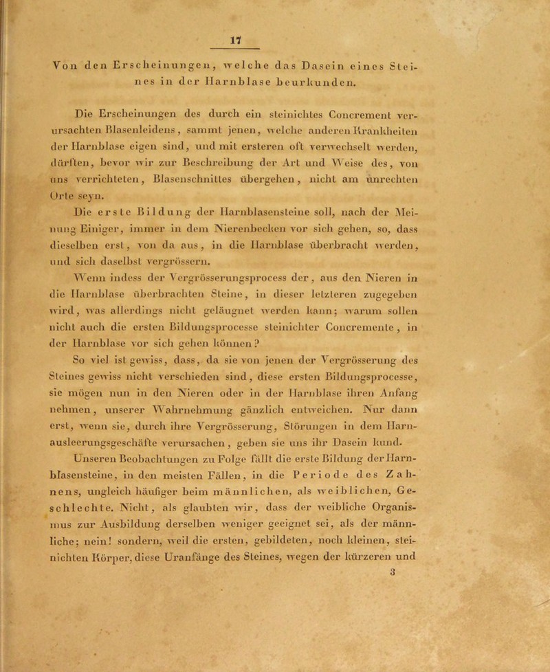 Von den Erscheinungen, u eiche das Dasein eines Stei- nes in der Harnblase heurhunden. Die Erscheinungen des durch ein sleinichles Concremenl ver- ursachten Blasenleidens, sammt jenen, ueiche anderenKranliheilen der Harnblase eigen sind, und mit ersleren oft verwechselt werden, dürften, bevor wir zur Beschreibung der Art und Weise des, von uns verrichteten, Blasenschnitles übergehen, nicht am Unrechten Urte scyn. Die erste Bildung der Harnblasensleine soll, nach der .Alei- nung Einiger, immer in dem Nierenbecken vor sich gehen, so, dass dieselben erst, von da aus, in die Harnblase überbracht werden, und sich daselbst vergrössern. enn indess der Vergrosserungsprocess der, aus den Nieren in die Harnblase überbrachten Steine, in dieser letzteren zugegeben wird, was allerdings nicht geläugnet werden kann; warum sollen nicht auch die ersten Bildungsprocesse steiuichter Concremente , in der Harnblase vor sich gehen können ? So viel ist gewiss, dass, da sie von jenen der Yergrösserung des Steines gewiss nicht verschieden sind, diese ersten Bildungsprocesse, sie mögen nun in den Nieren oder in der Harnblase ihren Anfang nehmen, unserer ahrnehmung gänzlich entweichen. Nur dann ei'st, wenn sie, durch ihre Vergrössei’ung, Störungen in dem Harn- ausleerungsgeschäfte verursachen, geben sie uns ihr Dasein kund. Unseren Beobachtungen zu Folge fällt die erste Bildung derllarn- blasenstelne, in den meisten Fällen, in die Periode des Zah- nens, ungleich häufiger beim männlichen, als weiblichen, Ge- schlechte. Nicht, als glaubten wir, dass der weibliche Organis- mus zur Ausbildung derselben weniger geeignet sei, als der männ- liche; nein! sondern, Aveil die ersten, gebildeten, noch kleinen, slei- nlchten Körper, diese Uranfänge des Steines, Avegen der küj-zeren und 3