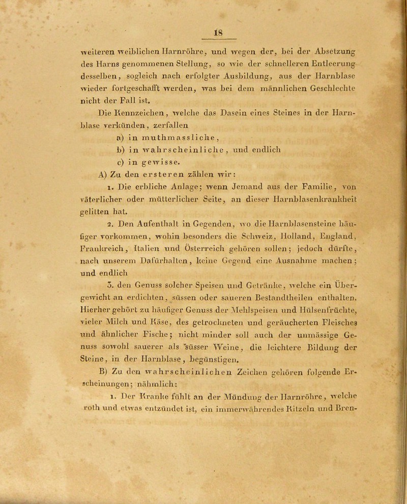 neileren'^Te'Lbllclien Harnröhre, und wegen der, hei der Absetzung des Harns genommenen Stellung, so Arie der schnelleren Entleerung desselben, sogleich nach erfolgter Ausbildung, aus der Harnblase AA'ieder forlgeschalTt werden, was bei dem männlichen Geschlechle nicht der Fall Ist. Die Kennzeichen, Avelche das Dasein eines Steines in der Harn- blase A'erkünden, verfallen a) in muthmassliche, b) In wahrscheinliche, und endlich c) in gCATisse. A) Zu den ersteren zälilen Arir: 1. Die erbliche Anlage; Avenn Jemand aus der Familie, Aon A'äterllcher oder mütterlicher Seite, an dieser Harnblasenkrankheit gelitten hat. 2. Den Aufenthalt in Gegenden, aa o die Harnblasensteine häu- figer A^orkommen, wohin besonders die Sclmelz, Holland, England, Frankreich, Italien und Österreich gehören sollen; jedoch dürfte, nach unserem Dafürhalten, keine Gegend eine Ausnahme machen; ' und endlich 5. den Genuss solcher Speisen und Getränke, ATclche ein Über- gcATlcht an erdichten, süssen oder sauei-en Bestandtheilen enthalten. Hierher gehört zu häufiger Genuss der Mehlspeisen vind Hülsenfrüchte, AÜeler Milch und Käse, des getrockneten und geräucherten Fleisches und ähnlicher Fische; nicht minder soll auch dejr unmässige Ge- nuss sowohl sauerer als 'süsser Weine, die leichtere Bildung der j Steine, in der Harnblase, begünstigen. B) Zu den vAahrscheinlicheii Zeichen gcliören folgende Er- ; j scheinungen; nähinlich; 1. Der Kranke fühlt an der Mündung der Harnröhre, Arelche roth und clvA'as entzündet ist, ein immerAA'ährpndes Kitzeln und Brcn- 1 i