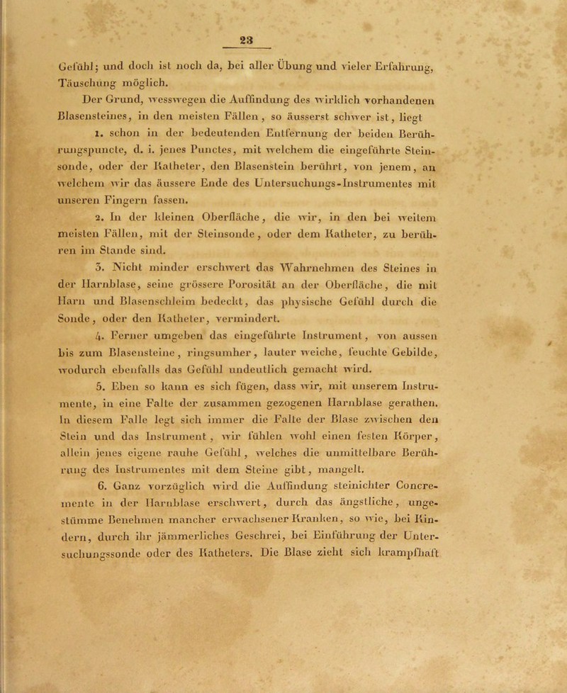 Gelühl; und docli ist noch da, bei allei' Übung und vieler Erfahrung, Täuschung möglich. Der Grund, ’wesswegen die Auffmdung des wirhlich vorhandenen ßlasensleines, in den meisten Fällen, so äusserst schwer ist, liegt 1. schon in der bedeutenden Entfernung der beiden Berüh- rungspuncte, d. i. jenes Punctes, mit welchem die eingeführte Stein- sonde, oder der Katheter, den Blasenstein berührt, von jenem, an welchem wir das äussere Ende des Untersuchungs-Instrumentes mit unseren Fingern fassen. 2. In der hieinen Oberfläche, die Avir, In den bei weitem meisten Fällen, mit der Steinsonde, oder dem Katheter, zu berüli- ren im Stande sind. 3. Nicht minder erscliAvert das Wahrnehmen des Steines in der Harnblase, seine grossere Porosität an der Oberfläche, die mit Harn und Blasenschleim bedeckt, das physische Gefühl durch die Sonde, oder den Katheter, vermindert. 4. Ferner umgeben das eingeführte Instrument, a ou aussen bis zum Blasensteine, ringsumher, lauter iveiche, feuchte Gebilde, Avodurch ebenfalls das Gefühl undeutlich gemacht AAdrd. 5. Eben so kann es sich fügen, dass Avir, mit unserem Instru- mente, in eine Falte der zusammen gezogenen Harnblase gerathen. In diesem Falle legt sich immer die Falte der Blase zAvischen den Stein und das Instrument, Avir fühlen Avohl einen festen Körper, allein jenes eigene rauhe Gefühl, Avelches die unmittelbare Berüh- rung des Instrumentes mit dem Steine gibt, mangelt. 6. Ganz vorzüglich Avird die Auflindung steinlchter Concre- menle in der Harnblase erscliAvert, durch das ängstliche, unge- stümme Benehmen mancher erAAachsener Kranken, so aaIc, bei Kin- dern, durch ihr jämmeidiches Geschrei, bei Einführung der ünter- suchungssonde oder des Katheters. Die Blase zieht sich krampfhaft
