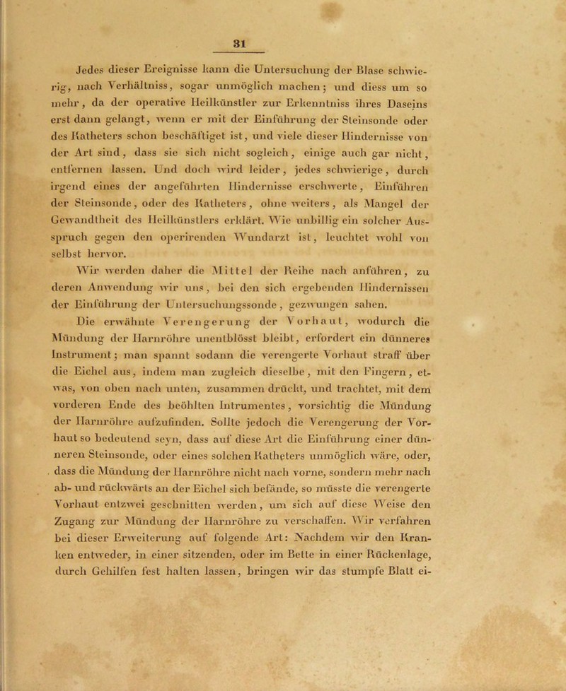 Jedes dieser Ereignisse l«ann die Untersuchung der Blase sclm le- rig, nach Verhältniss, sogar unmöglich machen; und diess um so mehr, da der operative Ileilhünstler zur Erhenntniss ihres Daseins erst dann gelangt, Avenn er mit der Einführung der Steinsonde oder des Katheters schon beschäftiget ist, und viele dieser Hindernisse von der Art sind, dass sie sich nicht sogleich, einige auch gar nicht, entfernen lassen. Und doch Avird leider, jedes scliAAderige, durch irgend eines der angeführten Hindernisse erscliAA^erle, Einführen der Slelnsonde, oder des Katheters, ohne aaeiters, als Mangel der GeAAandlheit des Heilhünsllers erhlärt. Wie unhillig ein solcher Aus- spruch gegen den operirenden Wundai’zt ist, leuchtet aa'oIiI aoh selbst hervor. Wir AA'erden daher die Mittel der Keihe nach anführen, zu deren AiiAAendung AA'ir uns, bei den sich ergebenden Hindernissen der Einführung der Unlersuchungssonde, gezAAungen sahen. Die ei'Avähnte Verengerung der Vorhaut, AA'odurch die Mündung der Harnröhre unentblösst bleibt, erfordert ein dünneres Instrument; man spannt sodann die verengerte Vorhaut straff über die Eichel aus, indem man zugleich dieselbe, mit den Fingern, et- AA as, A on oben nacb unten, zusammen drücht, und trachtet, mit dem vorderen Ende des bcöhlten Intrumentes, vorsichtig die Mündung der Harnröhre aufzufinden. Sollte jedoch die Verengerung der Vor- haut so bedeutend seyn, dass auf diese Ai’t die Einführung einer dün- neren Steinsonde, oder eines solchen Katheters unmöglich AA'äre, oder, dass die Mündung der Harnröhre nicht nach vorne, sondern mehr nach ab- und rücltAvärts an der Eichel sich befände, so müsste die verengerte Vorhaut enlzAAxü geschnitten aa erden, um sich auf diese Weise den Zugang zur Mündung der Harnröhre zu verschaffen. Wir verfahren bei dieser EriAeiterung auf folgende Art: Nachdem Avir den Kran- ken entAveder, in einer sitzenden, oder im Bette in einer Rückenlage, durch Gehilfen fest halten lassen, bidngen Avir das stumpfe Blatt ei-