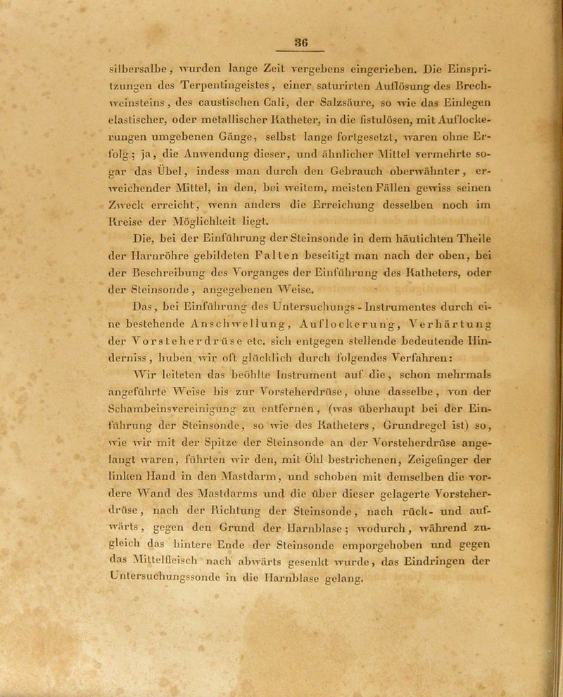 sili)crsalbe, mirdcn lange Zeit vergebens eingerieben. Die Einspri- tzungen des Terpentingeistes, einer satui’irten Auflösung des Brech- weinsteins, des caustischen Cali, der Salzsäure, so -»vie das Einlegen elastischer, oder metallischer Katheter, in die fistulösen, mitAuflocke- rungeii umgebenen Gänge, selbst lange fortgesetzt, -waren ohne Er- folg; ja, die Anwendung dieser, und ähnlicher Mittel vermehrte so- gar das Übel, indess man durch den Gebrauch oberwälmter, er- weichender Mittel, in den, bei weitem, meisten Fällen gewiss seinen Zweck erreicht, wenn anders die Erreichmig desselben noch im Kreise der Möglichkeit liegt. Die, bei der Einführung der Steinsonde in dem häutichten Theile der Harnröhre gebildeten Falten beseitigt man nach der oben, bei der Beschreibung des Vorganges der Einführung des Katheters, oder der Steinsonde , angegebenen Weise. Das, bei Einführung des Untersuchungs - Instrumentes durch ei- ne bestehende Anschwellung, Auflockerung, Verhärtung der A'^orsteherdrüse etc. sich entgegen stellende bedeutende Hin- derniss, hüben wir oft glücklich durch folgendes Verfallen: AA^ir leiteten das beöhlte Instrument auf die, schon mehrmals angeführte AVeise bis zur A’^orsteherdrüse, oluie dasselbe, von der Schambeinsvereinigung zu entfernen, (was liberhaupt bei der Ein- fülirung der Steinsonde, so wie des Katheters, Grundregel ist) so, wie wir mit der Spitze der Steinsonde an der Vorsteherdrüse ange- langt waren, führten wir den, mit Old bestrichenen, Zeigefinger der linken Hand in den Mastdarm, und schoben mit demselben die vor- dere AA'and des Mastdarms und die über dieser gelagerte Vorsteher- drüse, nach der Kichtung der Steinsonde, nach rück- und auf- wärts , gegen den Grund der Harnblase; wodurch, wälnrend zu- gleich das hintere Ende der Steinsonde emporgehoben und gegen das Alittelficiscli nach abwärts gesenkt wurde, das Emdringen der Untersuchungssonde in die HarnJjlase gelang.