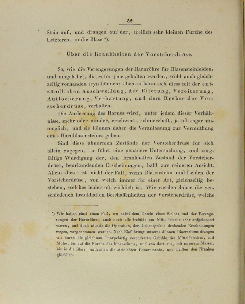 Slein auf, und drangen auf der, freilich sehr kleinen Furche des Letzteren, in die Blase *). Über die Krankheiten der Vorsteherdrüse. So, me die Verengerungen der Harnröhre für Blasensteinleiden, und umgekehrt, dieses für jene gehalten werden, wolil auch gleich- zeitigvorhanden seyn können; eben so kann sich diess mit der ent- zündlichen Anschwellung, der Eiterung, Vereiterung, Auflockerung, Verhärtung, und dem Krebse der Vor- steherdrüse, verhalten. Die Ausleerung des Harnes wird , unter jedem dieser Verhält- nisse, mehr oder minder, erschwert, schmerzhaft, ja oft sogar un- möglich , und sie können daher die Veranlassxxng zur Vermuthung eines Haiuxblasensteines geben. Sind diese abnormen Zustände der Vorsteherdrüse für sich allein zugegen, so fülirt eine genauere Untersuchung, und sorg- fältige Würdigung der, den krankhaften Zustand der Vorsteher- drüse , beurkundenden Erscheinungen i bald zur reineren Ansicht.' Allein dieses ist nicht der Fall, wenn Bläsensteine luid Leiden der Vorsteherdrüse, von welch immer für einer Art, gleichzeitig be- stehen , welches leider oft wirklich ist. Wir werden daher die ver- schiedenen Itranldiaften Beschaffenheiten der Vorsteherdrüse, Avelche *) Wir hatten einst einen Fall, vro nebst dem Dasein eines Steines und der Verenge- rungen der Harnrühre, auch noch alle Gebilde am Mittelflcische sehr aufgelockert - waren, und doch musste die Operation, der Lebensgefahr drohenden Erscheinungen “ wegen, vorgenommen werden. Nach Einführung unseres dünnen Itinerariums drangen wir durch die gleichsam knorpelartig veränderten Gebilde/des Mittelfleisches, mit !, Mühe, bis auf die Furche dos Itinerariums, und von dort aus, mit unserem Messer, ^ ; bis in die Blase, entfernten die steinichten Concremente, und heilten den Kranken j glücklich. <