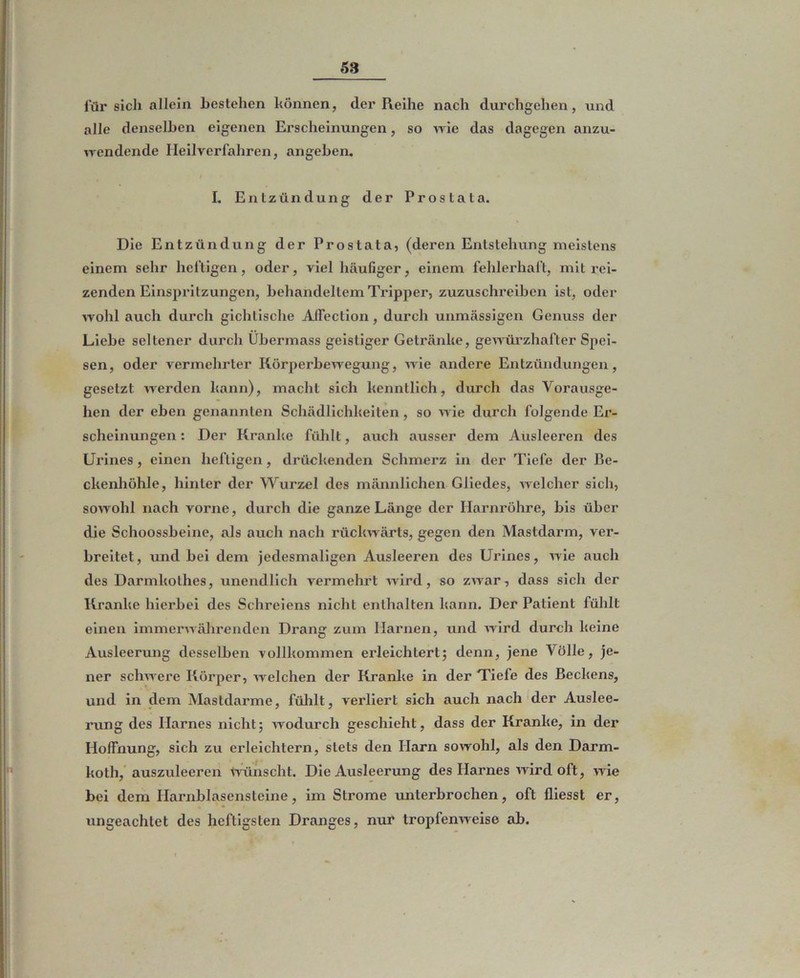 für sich allein bestehen können, der Reihe nach durchgehen, und alle denselben eigenen Erscheinungen, so wie das dagegen anzu- wendende Heilverfahren, angeben. I. Entzündung der Prostata. Die Entzündung der Prostata, (deren Entstehung meistens einem sehr heftigen, oder, viel häufiger, einem fehlerhaft, mit rei- zenden Einspritzungen, behandeltem Tripper, zuzuschreiben ist, oder wohl auch durch gichtische Aifection, durch unmässigen Genuss der Liebe seltener durch Übermass geistiger Getränke, geunärzhafter Spei- sen, oder vermehrter Körperbewegung, wie andere Entzündungen, gesetzt werden kann), macht sich kenntlich, durch das Vorausge- hen der eben genannten Schädlichkeiten, so wie durch folgende Er- scheinungen : Der Kranke fühlt, auch ausser dem Ausleeren des Urines, einen heftigen, drückenden Schmerz in der Tiefe der Be- ckenhöhle, hinter der Wurzel des männlichen Gliedes, welcher sich, sowohl nach vorne, durch die ganze Länge der Harnröhre, bis über die Schoossbeine, als auch nach rückwärts, gegen den Mastdarm, ver- breitet, und bei dem jedesmaligen Ausleeren des Urines, wie auch des Darmkothes, unendlich vermehrt Avird, so zAvar, dass sich der Kranke hierbei des Schreiens nicht enthalten kann. Der Patient fülilt einen immerwährenden Drang zum Harnen, und Avird durch keine Ausleerung desselben vollkommen erleichtert; denn, jene Völle, je- ner schAAere Körper, Avelchen der m*anke in der Tiefe des Beckens, und in dem Mastdarme, fülilt, verliert sich auch nach der Auslee- rung des Harnes nicht; Avodurch geschieht, dass der Kranke, in der Hoffnung, sich zu erleichtern, stets den Harn sowohl, als den Darm- koth, auszuleeren Ivünscht. Die Ausleerung des Harnes Avird oft, wie bei dem Harnblasensteine, im Strome unterbrochen, oft fliesst er, ungeachtet des heftigsten Dranges, nur tropfenAveise ab.