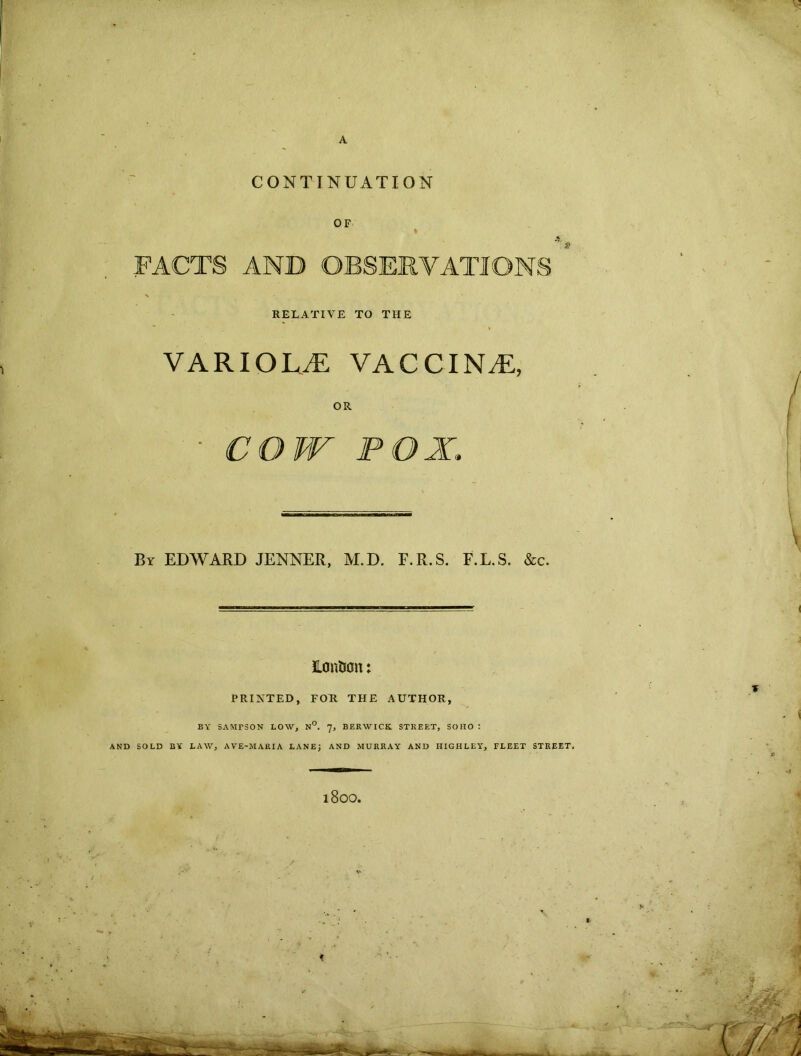 A CONTINUATION OF FACTS AND OBSERVATIONS N RELATIVE TO THE VARIOLA vaccina:, OR • COW POX,. By EDWARD JENNER, M.D. F.R.S. F.L.S. &c. Honfcon: PRINTED, FOR THE AUTHOR, BY SAMTSON LOW, N°. 7, BERWICK STREET, SOHO : AND SOLD BY LAW, AVE-MARIA LANE; AND MURRAY AND HIGHLEY, FLEET STREET. l800.