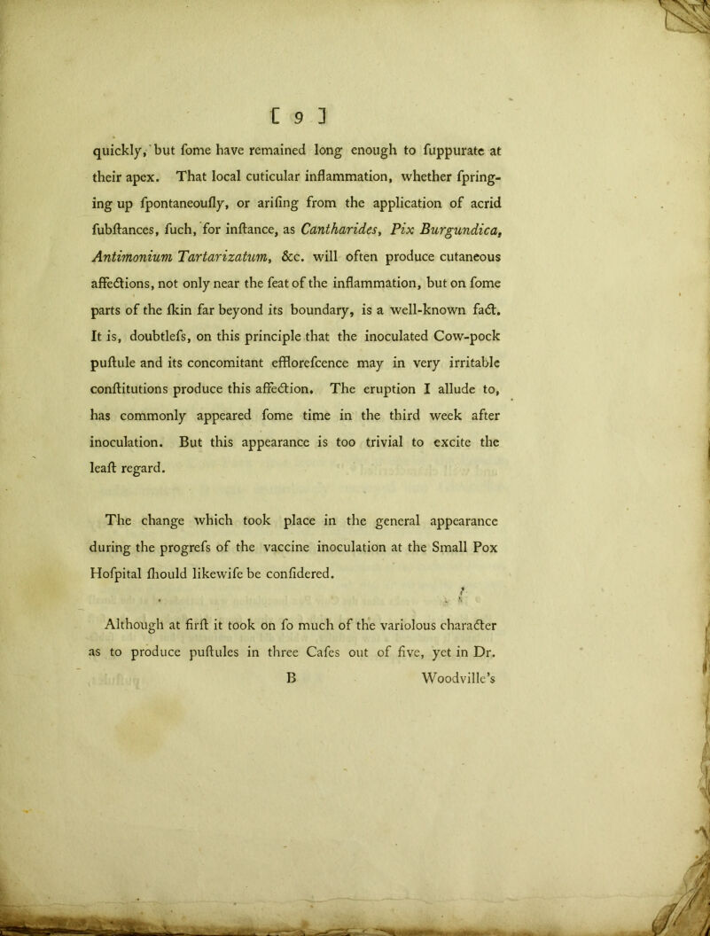 quickly, but fome have remained long enough to fuppurate at their apex. That local cuticular inflammation, whether fpring- ing up fpontaneoufly, or arifing from the application of acrid fubftances, fuch, for inftance, as Cantharides, Pix Burgundicat Antimonium Tartarizatum, &c. will often produce cutaneous affedtions, not only near the feat of the inflammation, but on fome parts of the Ikin far beyond its boundary, is a well-known fadt. It is, doubtlefs, on this principle that the inoculated Cow-pock puftule and its concomitant efflorefcence may in very irritable conftitutions produce this affection. The eruption I allude to, has commonly appeared fome time in the third week after inoculation. But this appearance is too trivial to excite the leafl: regard. The change which took place in the general appearance during the progrefs of the vaccine inoculation at the Small Pox Hofpital fhould likewifebe confidered. t • >* * Although at firft it took on fo much of the variolous charadter as to produce puftules in three Cafes out of five, yet in Dr. B Woodville’s