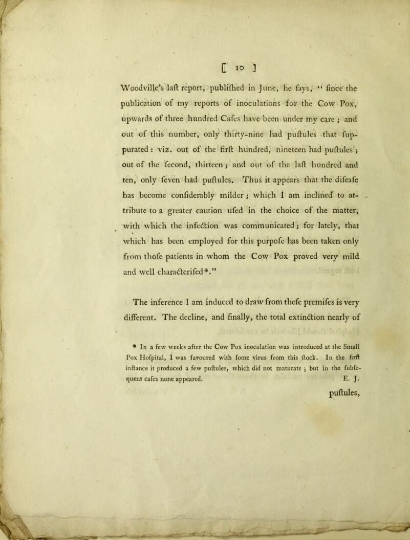 Woodville’s laft report, publifhed in June, he fays, “ fince the publication of my reports of inoculations for the Cow Pox, upwards of three hundred Cafes have been under my care ; and out of this number, only thirty-nine had puftules that fup- purated : viz. out of the firft hundred, nineteen had puftules ; out of the fecond, thirteen; and out of the laid hundred and ten, only feven had puftules. Thus it appears that the difeafe has become confiderably milder; which I am inclined to at- tribute to a greater caution ufed in the choice of the matter, with which the infection was communicated; for lately, that which has been employed for this purpofe has been taken only from thofe patients in whom the Cow Pox proved very mild and well chara&erifed*.” The inference I am induced to draw from thefe premifes is very different. The decline, and finally, the total extin&ion nearly of * In a few weeks after the Cow Pox inoculation was introduced at the Small Pox Hofpital, I was favoured with fome virus from this flock. In the firft inftance it produced a few puftules, which did not maturate ; but in the fubfe- quent cafes none appeared. E. J. puftules,