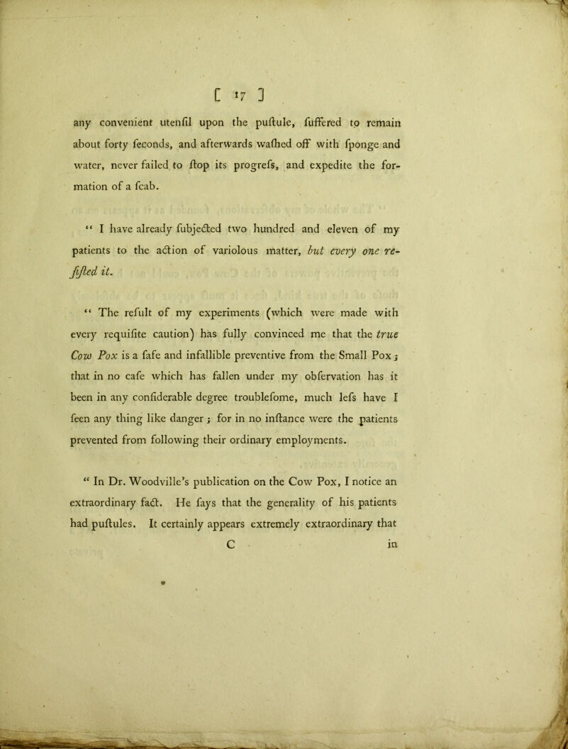 C <7 ] any convenient utenfil upon the puftule, fuffered to remain about forty feconds, and afterwards wafhed off with fponge and water, never failed to flop its progrefs, and expedite the for- mation of a fcab. “ I have already fubjedted two hundred and eleven of my patients to the adtion of variolous matter, but every one re- fijled it„ “ The refult of my experiments (which were made with every requifite caution) has fully convinced me that the true Cow Pox is a fafe and infallible preventive from the Small Pox j that in no cafe which has fallen under my obfervation has it been in any conliderable degree troublefome, much lefs have I feen any thing like danger; for in no inftance were the patients prevented from following their ordinary employments. “ In Dr. Woodville’s publication on the Cow Pox, I notice an extraordinary fadt. He fays that the generality of his patients had puflules. It certainly appears extremely extraordinary that C in