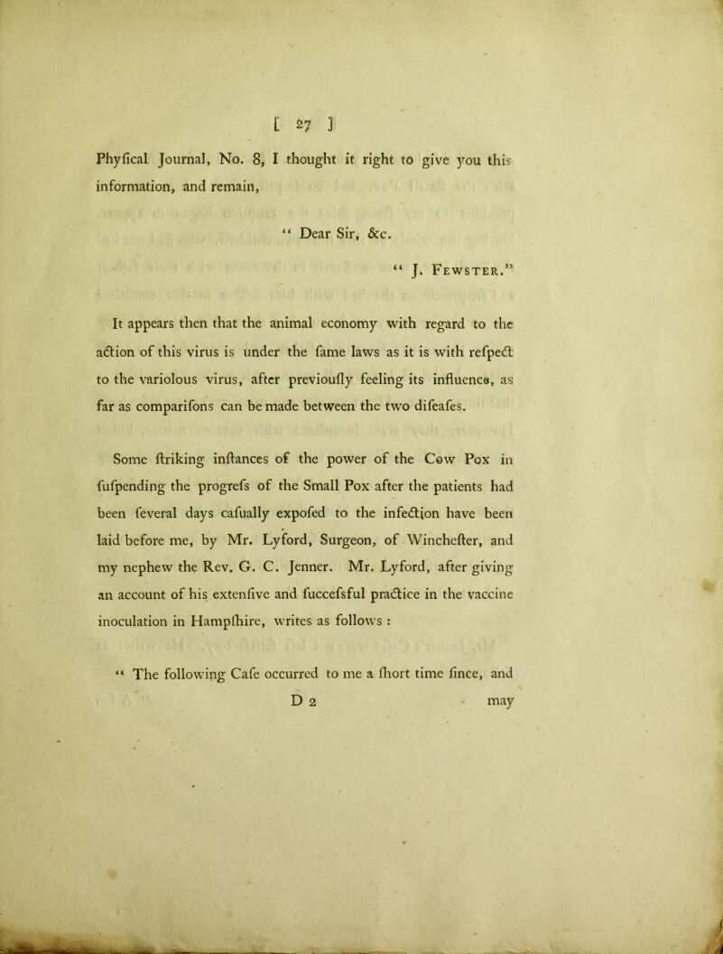 Phyfical Journal, No. 8, I thought it right to give you this information, and remain, “ Dear Sir, &c. \ “ J. Fewster.” It appears then that the animal economy with regard to the a&ion of this virus is under the fame laws as it is with refpedt to the variolous virus, after previoufly feeling its influence, as far as comparifons can be made between the two difeafes. Some ftriking inflances of the power of the Cow Pox in fufpending the progrefs of the Small Pox after the patients had been feveral days cafually expofed to the infection have been laid before me, by Mr. Lyford, Surgeon, of Winchefter, and my nephew the Rev. G. C. Jenner. Mr. Lyford, after giving an account of his extenfive and fuccefsful practice in the vaccine inoculation in Hampfhire, writes as follows : “ The following Cafe occurred to me a fhort time fince, and D 2 may