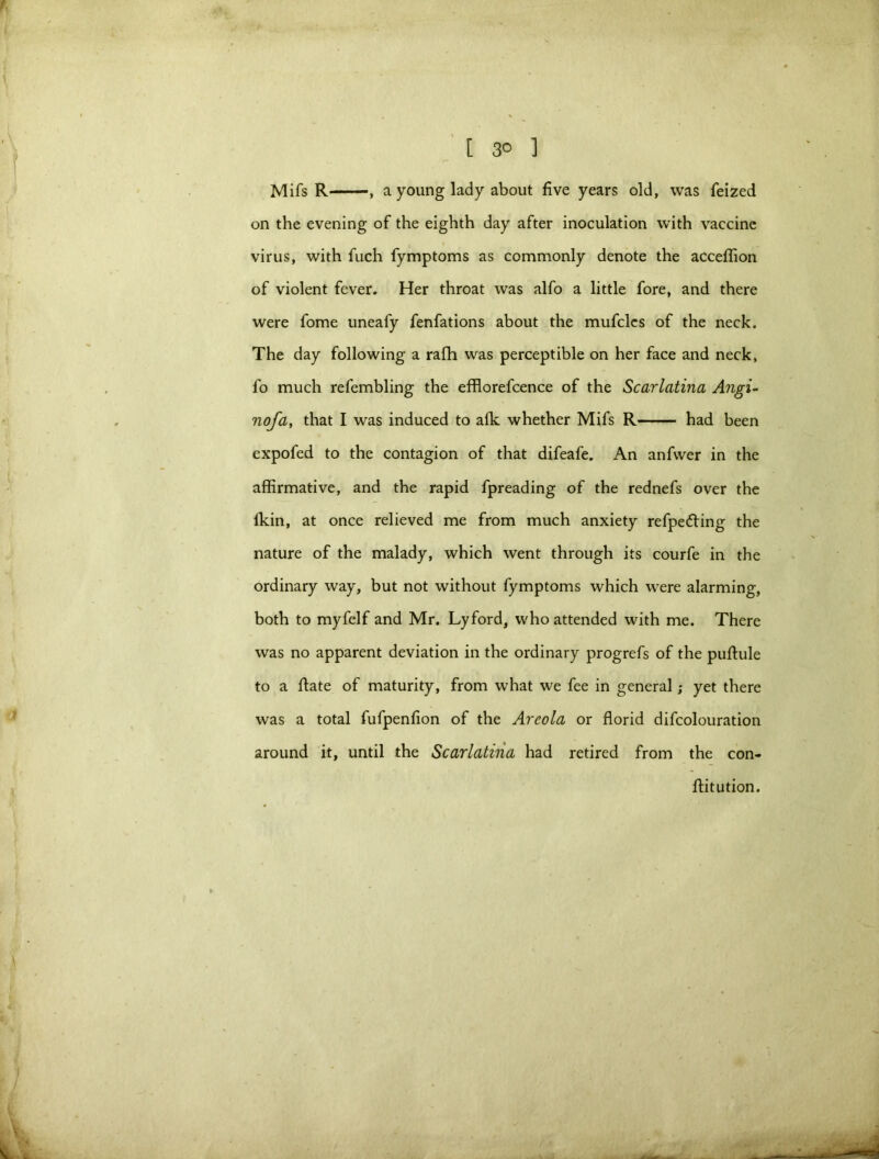 Mifs R , a young lady about five years old, was feized on the evening of the eighth day after inoculation with vaccine virus, with fuch fymptoms as commonly denote the acceflion of violent fever. Her throat was alfo a little fore, and there were fome uneafy fenfations about the mufclcs of the neck. The day following a rafh was perceptible on her face and neck, fo much refembling the efflorefcence of the Scarlatina Angi- nofa, that I was induced to a(k whether Mifs R had been expofed to the contagion of that difeafe. An anfvver in the affirmative, and the rapid fpreading of the rednefs over the lkin, at once relieved me from much anxiety refpetting the nature of the malady, which went through its courfe in the ordinary way, but not without fymptoms which were alarming, both to myfelf and Mr. Lyford, who attended with me. There was no apparent deviation in the ordinary progrefs of the pufiule to a ftate of maturity, from what we fee in general; yet there was a total fufpenfion of the Areola or florid difcolouration around it, until the Scarlatina had retired from the con- flitution.