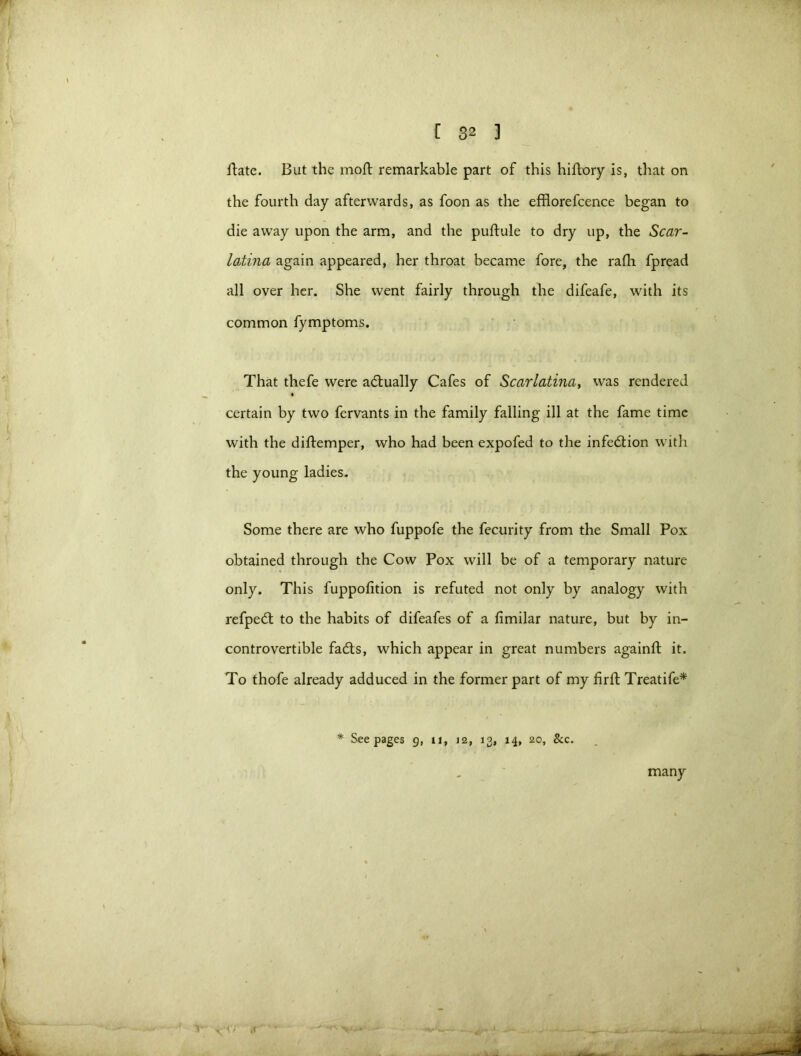 date. But the moll remarkable part of this hiftory is, that on the fourth day afterwards, as foon as the efflorefcence began to die away upon the arm, and the puftule to dry up, the Scar- latina again appeared, her throat became fore, the rafli fpread all over her. She went fairly through the difeafe, with its common fymptoms. That fhefe were actually Cafes of Scarlatina, was rendered certain by two fervants in the family falling ill at the fame time with the diftemper, who had been expofed to the infedion with the young ladies. Some there are who fuppofe the fecurity from the Small Pox obtained through the Cow Pox will be of a temporary nature only. This fuppofition is refuted not only by analogy with refped to the habits of difeafes of a fimilar nature, but by in- controvertible fads, which appear in great numbers againft it. To thofe already adduced in the former part of my firft Treatife* * Seepages 9, 11, 12, 13, 14, 20, &c. many