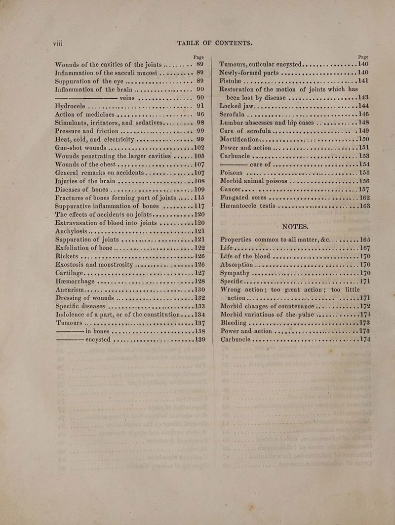 Wounds of the cavities of the joints ......... 89 Inflammation of the sacculi mucosi........++ 89 Suppurationwi the eye’... cecass ss. +s oe 89 Inflammation of the brain .. .....0.0esscee+- 9O WEING “oc cscs cle bic bette eT Hydrocele ......... Bp ans Die geist oien ae Action of medicines-.......+.+.... ik we ome Stimulants, irritators, and sedatives........ . 98 RreeRNre- ONG “TTICliON \s. «0 00 02 sas ay ys ce-aneo Heat, cold, and electricity ..s..eeee-sseeee, 99 Gun-shot wounds ... 2 +00 4 cee 6 ctsieeudd 02 Wounds penetrating the larger cavities ......105 Wounds of the chest... oes esecuseveiey MEER EOT General remarks on accidents ,. .e+....+.. «+107 Injuries of the brain ......... . 2-108 Diseases of bones ........ ove ose 109 Fractures of bones forming part of joints .....115 Suppurative inflammation of bones ......++-117 The effects of accidents on joints, ....eeeee+e120 Extravasation of blood into joints .......+.120 Anchylosis ....scccccscccces. cecccgsvovstio kel Suppuration of joints .....e.ce.-seccsesoce etal Exfoliation of bone............ o8 so wlsieyss bee «fh 22 Rickets, 2... 0scescse cows sinccisiu dew teeeewsird ae Exostosis and monstrosity ..ssecseee.s eeeeee 126 Cartilage. os occas sss cineemuret deen Gah Mt meer Ti ember hage-rstee wie ''sie soos 0 o.bns $890: Me eaeeS ADCULISIN «6.0. d.c) o,0)9 0038 2.0 si9@ oe nib Mae se es tOO Dressing of wounds ... «:sieewens sod st sanmtadoe Specific diseases’... . .0 os<004e oo suseeeg wu weras Indolence of a part, or of the constitution,...134 in bones ..... eccccccee el 38 —encysted ...-. vied «eee dO e@eeree 8 Ge & eeoee@eeooereeve Page + closets bau Newly-formed parts .cccsecccececveres sees 140 POE Ct Pela ciun potctels 5 wlniatee.s ois 008 2 8% © «we Restoration of the motion of joints which has been lost by disease ......scececeeccees 143 PIOG KOO WOW lis wn a do's 6 oie glee iaia'es si--s es «sen BAN) ALU cia eae n'a s'o-s =) + sia alge lei eieidiayaie.w 6c vile ae Tumbar abscesses and hip cases .. we..+0.. ++ 148 Cure. of .scrofulasscscscsiacdsreieeccess ve 0 L4G Mortification.. cesseccoests ss soeesvssseeetoO Power.and.action woe cssseeerssdicescsscee LDL Carbuncle ........ de sssse ee. Loo CUTC.Of .eecorrdesssiicicsscccveelud POISONS. 4 dieis son emia stoceiteretetsteteteeds oc dee evs VO Morbid animal poisons .....06escceceeeees L56 Wancer secs icivstsivivbssdedsedser Pareeeee LOT Fungated, soresiccsavsesedrseboesswenesar oe Heematocele testis ..ccccvevsssscseses.+00 e163 ev eee ebes NOTES. Properties common to all matter, &c.........165 Ei feral Meaqreg we. Os NDR Ue4 ee ke Hiife, of the blood: v0.6.4 tere vis'ess b%'efentes are eels LGU Mbsorption..nacceesesedssddedss Sdssenee. 140 Bympathy. «oe. cw PHS, ee ce eeae Specifies: 30 AVIA A Bee were ee eae Wrong action; too great action; too little ACKION 6. Tice cease ss LIENS Ce os ae eee Morbid changes of countenance....... Ae tee ap Morbid variations of the pulse .......+ee+ee173 _ Power and-aetion .scesesecseritneeetocese L7a Carbuncle. ceeess reel7sa eee eee 68 Ges