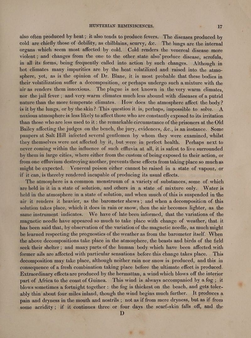 also often produced by heat ; it also tends to produce fevers. The diseases produced by cold are chiefly those of debility, as chilblains, scurvy, &c. Thé lungs are the internal organs which seem most affected by cold. Cold renders the venereal disease more violent ; and changes from the one to the other state also’ produce disease, scrofula, in all its forms, being frequently called into action by such changes. Although in hot climates many impurities are by the heat volatilized and raised into the atmo- sphere, yet, as is the opinion of Dr. Blane, it is most probable that these bodies in their volatilization suffer a decomposition, or perhaps undergo such a mixture with the air as renders them innoxious. The plague is not known in the very warm climates, nor the jail fever ; and very warm climates much less abound with diseases of a putrid nature than the more temperate climates. How does the atmosphere affect the body ? is it by the lungs, or by the skin? This question it is, perhaps, impossible to solve. A noxious atmosphere is less likely to affect those who are constantly exposed to its irritation - than those who are less used to it : the remarkable circumstance of the prisoners at the Old Bailey affecting the judges on the bench, the jury, evidences, &c., is an instance. Some paupers at Salt Hill infected several gentlemen by whom they were examined, whilst they themselves were not affected by it, but were in perfect health. Perhaps next to never coming within the influence of such effluvia at all, it is safest to live surrounded by them in large cities, where either from the custom of being exposed to their action, or from one effluvium destroying another, prevents these effects from taking place so muchas might be expected. Venereal poison either cannot be raised in a state of vapour, or if it can, is thereby rendered incapable of producing its usual effects. The atmosphere is a common menstruum of a variety of substances, some of which are held in it in a state of solution, and others in a state of mixture only. Water is held in the atmosphere in a state of solution, and when much of this is suspended in the air it renders it heavier, as the barometer shews ; and when a decomposition of this solution takes place, which it does in rain or snow, then the air becomes lighter, as the same instrument indicates. We have of late been informed, that the variations of the magnetic needle have appeared so much to take place with change of weather, that it has been said that, by observation of the variation of the magnetic needle, as much might be learned respecting the prognostics of the weather as from the barometer itself. When the above decompositions take place in the atmosphere, the beasts and birds of the field seek their shelter; and many parts of the human body which have been affected with former ails are affected with particular sensations before this change takes place. This decomposition may take place, although neither rain nor snow is produced, and this in consequence of a fresh combination decir place before the ultimate effect is produced. Extraordinary effects are produced by the hermattan, a wind which blows off the Nic part of Africa to the coast of Guinea. This wind is always accompanied by a fog ; blows sometimes a fortnight together : the fog is thickest on the beach, and gets ‘an ably thin about four miles inland, though the wind begins much further. It produces a pain and dryness in the mouth and nostrils ; not as if from mere dryness, but as if: from some acridity ; if it continues three or four days the scarf-skin falls off, and the D