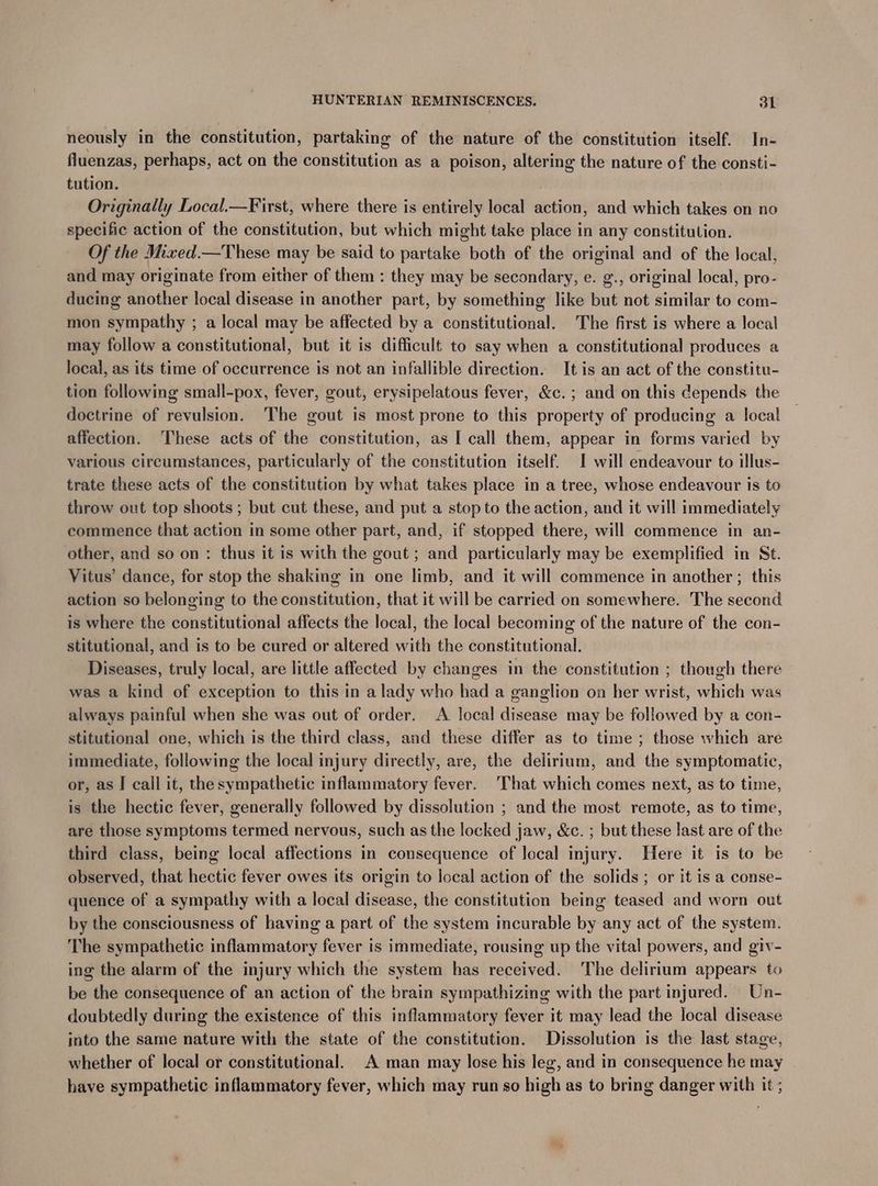 neously in the constitution, partaking of the nature of the constitution itself. In- fluenzas, perhaps, act on the constitution as a poison, altering the nature of the consti- tution. Originally Local.—First, where there is entirely local action, and which takes on no specific action of the constitution, but which might take place in any constitution. Of the Mixed.—These may be said to partake both of the original and of the local, and may originate from either of them : they may be secondary, e. g., original local, pro- ducing another local disease in another part, by something like but not similar to com- mon sympathy ; a local may be affected by a constitutional. The first is where a local may follow a constitutional, but it is difficult to say when a constitutional produces a local, as its time of occurrence is not an infallible direction. It is an act of the constitu- tion following small-pox, fever, gout, erysipelatous fever, &c.; and on this depends the doctrine of revulsion. The gout is most prone to this property of producing a local affection. These acts of the constitution, as I call them, appear in forms varied by various circumstances, particularly of the constitution itself. I will endeavour to illus- trate these acts of the constitution by what takes place in a tree, whose endeavour is to throw out top shoots ; but cut these, and put a stop to the action, and it will immediately commence that action in some other part, and, if stopped there, will commence in an- other, and so on : thus it is with the gout ; and particularly may be exemplified in St. Vitus’ dance, for stop the shaking in one limb, and it will commence in another ; this action so belonging to the constitution, that it will be carried on somewhere. The second is where the constitutional affects the local, the local becoming of the nature of the con- stitutional, and is to be cured or altered with the constitutional. Diseases, truly local, are little affected by changes in the constitution ; though there was a kind of exception to this in a lady who had a ganglion on her wrist, which was always painful when she was out of order. A local disease may be followed by a con- stitutional one, which is the third class, and these differ as to time ; those which are immediate, following the local injury directly, are, the delirium, and the symptomatic, or, as I call it, the sympathetic inflammatory fever. That which comes next, as to time, is the hectic fever, generally followed by dissolution ; and the most remote, as to time, are those symptoms termed nervous, such as the locked jaw, &c. ; but these last are of the third class, being local affections in consequence of local injury. Here it is to be observed, that hectic fever owes its origin to local action of the solids; or it is a conse- quence of a sympathy with a local disease, the constitution being teased and worn out by the consciousness of having a part of the system incurable by any act of the system. The sympathetic inflammatory fever is immediate, rousing up the vital powers, and giv- ing the alarm of the injury which the system has received. ‘The delirium appears to be the consequence of an action of the brain sympathizing with the part injured. Un- doubtedly during the existence of this inflammatory fever it may lead the local disease into the same nature with the state of the constitution. Dissolution is the last stage, whether of local or constitutional. A man may lose his leg, and in consequence he may have sympathetic inflammatory fever, which may run so high as to bring danger with it ;