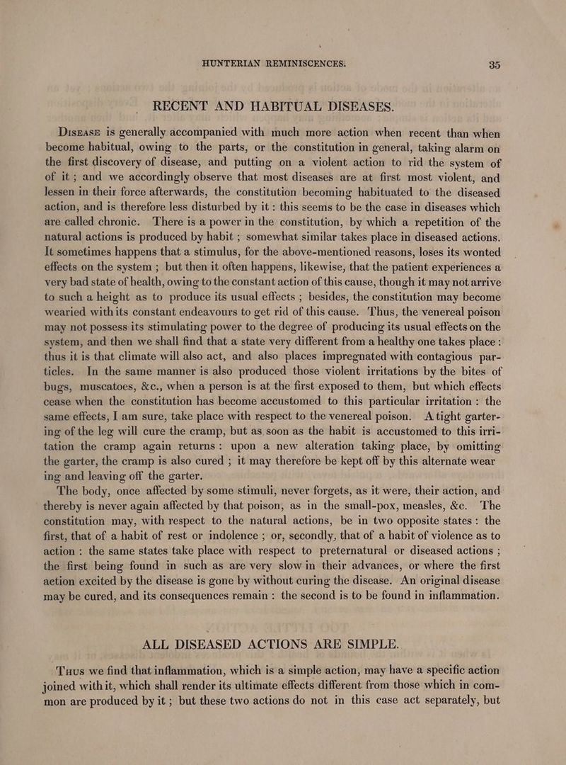 RECENT AND HABITUAL DISEASES. Disgasz is generally accompanied with much more action when recent than when become habitual, owing to the parts, or the constitution in general, taking alarm on the first discovery of disease, and putting on a violent action to rid the system of of it ; and we accordingly observe that most diseases are at first most violent, and lessen in their force afterwards, the constitution becoming habituated to the diseased action, and is therefore less disturbed by it : this seems to be the case in diseases which are called chronic. There is a power in the constitution, by which a repetition of the natural actions is produced by habit ; somewhat similar takes place in diseased actions. It sometimes happens that a stimulus, for the above-mentioned reasons, loses its wonted effects on the system ; but then it often happens, likewise, that the patient experiences a very bad state of health, owing to the constant action of this cause, though it may not arrive to such a height as to produce its usual effects ; besides, the constitution may become wearied withits constant endeavours to get rid of this cause. Thus, the venereal poison may not possess its stimulating power to the degree of producing its usual effects on the system, and then we shall find that a state very different from a healthy one takes place : thus it is that climate will also act, and also places impregnated with contagious par- ticles. In the same manner is also produced those violent irritations by the bites of bugs, muscatoes, &amp;c., when a person is at the first exposed to them, but which effects cease when the constitution has become accustomed to this particular irritation : the same effects, I am sure, take place with respect to the venereal poison. A tight garter- ing of the leg will cure the cramp, but as soon as the habit is accustomed to this irri- tation the cramp again returns: upon a new alteration taking place, by omitting the garter, the cramp is also cured ; it may therefore be kept off by this alternate wear ing and leaving off the garter. The body, once affected by some stimuli, never forgets, as it were, their action, and thereby is never again affected by that poison, as in the small-pox, measles, &amp;c. The constitution may, with respect to the natural actions, be in two opposite states: the first, that of a habit of rest or indolence ; or, secondly, that of a habit of violence as to action : the same states take place with respect to preternatural or diseased actions ; the first being found in such as are very slow in their advances, or where the first aetion excited by the disease is gone by without curing the disease. An original disease may be cured, and its consequences remain : the second is to be found in inflammation. ALL DISEASED ACTIONS ARE SIMPLE. Tuus we find that inflammation, which is a simple action, may have a specific action joined with it, which shall render its ultimate effects different from those which in com- mon are produced by it ; but these two actions do not in this case act separately, but