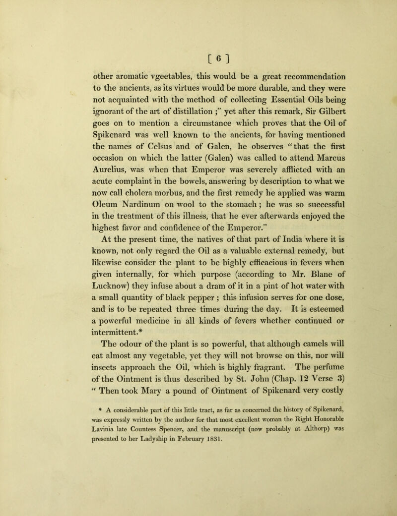 other aromatic vgeetables, this would be a great recommendation to the ancients, as its virtues would be more durable, and they were not acquainted with the method of collecting Essential Oils being ignorant of the art of distillation yet after this remark. Sir Gilbert goes on to mention a circumstance which proves that the Oil of Spikenard was well known to the ancients, for having mentioned the names of Celsus and of Galen, he observes “that the first occasion on which the latter (Galen) was called to attend Marcus Aurelius, was when that Emperor was severely afflicted with an acute complaint in the bowels, answering by description to what we now call cholera morbus, and the first remedy he applied was warm Oleum Nardinum on wool to the stomach ; he was so successful in the treatment of this illness, that he ever afterwards enjoyed the highest favor and confidence of the Emperor.” At the present time, the natives of that part of India where it is known, not only regard the Oil as a valuable external remedy, but likewise consider the plant to be highly efficacious in fevers when given internally, for which purpose (according to Mr. Blane of Lucknow) they infuse about a dram of it in a pint of hot water with a small quantity of black pepper ; this infusion serves for one dose, and is to be repeated three times during the day. It is esteemed a powerful medicine in all kinds of fevers whether continued or intermittent.* The odour of the plant is so powerful, that although camels will eat almost any vegetable, yet they will not browse on this, nor will insects approach the Oil, which is highly fragrant. The perfume of the Ointment is thus described by St. John (Chap. 12 Verse 3) “ Then took Mary a pound of Ointment of Spikenard very costly * A considerable part of this little tract, as far as concerned the history of Spikenard, was expressly written by the author for that most excellent woman the Right Honorable Lavinia late Countess Spencer, and the manuscript (now probably at Althorp) was presented to her Ladyship in February 1831.