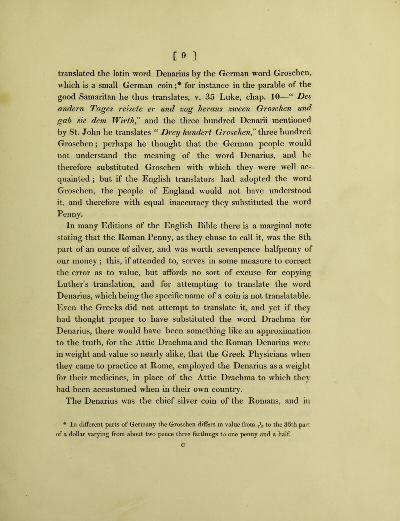 translated the latin word Denarius by the German word Groschen, which is a small German coin ;* for instance in the parable of the good Samaritan he thus translates, v. 35 Luke, chap. 10—“ Des andern Tages reisete er und zog heraus zween Groschen und gab sie dem Wirth,” and the three hundred Denarii mentioned by St. John he translates “ Drey hundert Groschenthree hundred Groschen; perhaps he thought that the German people would not understand the meaning of the word Denarius, and he therefore substituted Groschen with which they were well ac- quainted ; but if the English translators had adopted the word Groschen, the people of England would not have understood it, and therefore with equal inaccuracy they substituted the word Penny. In many Editions of the English Bible there is a marginal note stating that the Roman Penny, as they chuse to call it, was the 8th part of an ounce of silver, and was worth sevenpence halfpenny of our money ; this, if attended to, serves in some measure to correct the error as to value, but affords no sort of excuse for copying Luther’s translation, and for attempting to translate the word Denarius, which being the specific name of a coin is not translatable. Even the Greeks did not attempt to translate it, and yet if they had thought proper to have substituted the word Drachma for Denarius, there would have been something like an approximation to the truth, for the Attic Drachma and the Roman Denarius were in weight and value so nearly alike, that the Greek Physicians when they came to practice at Rome, employed the Denarius as a weight for their medicines, in place of the Attic Drachma to which they had been accustomed when in their own country. The Denarius was the chief silver coin of the Romans, and in * In different parts of Germany the Groschen differs in value from to the 36th part of a dollar varying from about two pence three farthings to one penny and a half. c