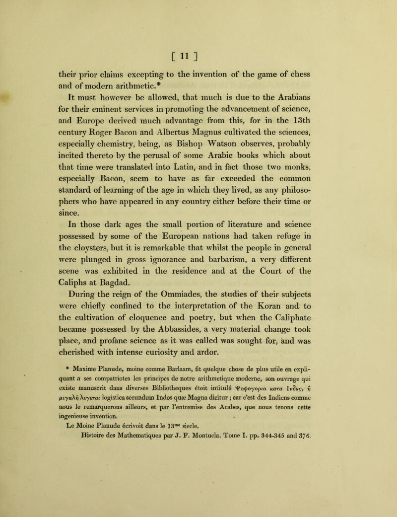 their prior claims excepting to the invention of the game of chess and of modern arithmetic.* It must however be allowed, that much is due to the Arabians for their eminent services in promoting the advancement of science, and Europe derived much advantage from this, for in the 13th century Roger Bacon and Albertus Magnus cultivated the sciences, especially chemistry, being, as Bishop Watson observes, probably incited thereto by the perusal of some Arabic books which about that time were translated into Latin, and in fact those two monks, especially Bacon, seem to have as far exceeded the common standard of learning of the age in which they lived, as any philoso- phers who have appeared in any country either before their time or since. In those dark ages the small portion of literature and science possessed by some of the European nations had taken refuge in the cloysters, but it is remarkable that whilst the people in general were plunged in gross ignorance and barbarism, a very different scene was exhibited in the residence and at the Court of the Caliphs at Bagdad. During the reign of the Ommiades, the studies of their subjects were chiefly confined to the interpretation of the Koran and to the cultivation of eloquence and poetry, but when the Caliphate became possessed by the Abbassides, a very material change took place, and profane science as it was called was sought for, and was cherished with intense curiosity and ardor. * Maxime Planude, moine comme Barlaam, fit quelque chose de plus utile en expli- quant a ses compatriotes les principes de notre arithmetique moderne, son ouvrage qui existe manuscrit dans diverses Bibliotheques etoit intitule ^rifoyopia Kara IvShq, rj peyaXri Xeysrai logistica secundum Indos quas Magna dicitur; car c’est des Indiens comme nous le remarquerons ailleurs, et par l’entremise des Arabes, que nous tenons cette ingenieuse invention. Le Moine Planude ecrivoit dans le 13me siecle. Histoire des Mathematiques par J. F. Montucla. Tome I. pp. 344-345 and 376-