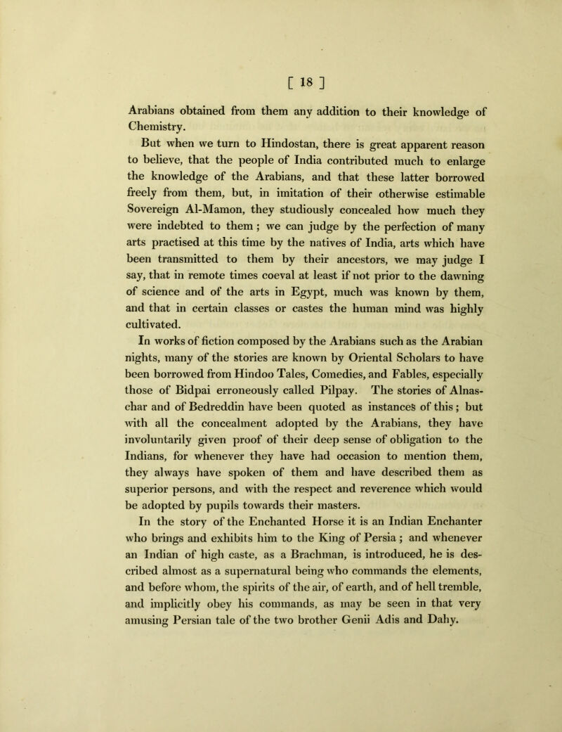 Arabians obtained from them any addition to their knowledge of Chemistry. But when we turn to Hindostan, there is great apparent reason to believe, that the people of India contributed much to enlarge the knowledge of the Arabians, and that these latter borrowed freely from them, but, in imitation of their otherwise estimable Sovereign Al-Mamon, they studiously concealed how much they were indebted to them; we can judge by the perfection of many arts practised at this time by the natives of India, arts which have been transmitted to them by their ancestors, we may judge I say, that in remote times coeval at least if not prior to the dawning of science and of the arts in Egypt, much was known by them, and that in certain classes or castes the human mind was highly cultivated. In works of fiction composed by the Arabians such as the Arabian nights, many of the stories are known by Oriental Scholars to have been borrowed from Hindoo Tales, Comedies, and Fables, especially those of Bidpai erroneously called Pilpay. The stories of Alnas- char and of Bedreddin have been quoted as instances of this ; but with all the concealment adopted by the Arabians, they have involuntarily given proof of their deep sense of obligation to the Indians, for whenever they have had occasion to mention them, they always have spoken of them and have described them as superior persons, and with the respect and reverence which would be adopted by pupils towards their masters. In the story of the Enchanted Horse it is an Indian Enchanter who brings and exhibits him to the King of Persia; and whenever an Indian of high caste, as a Brachman, is introduced, he is des- cribed almost as a supernatural being who commands the elements, and before whom, the spirits of the air, of earth, and of hell tremble, and implicitly obey his commands, as may be seen in that very amusing Persian tale of the two brother Genii Adis and Dahy.