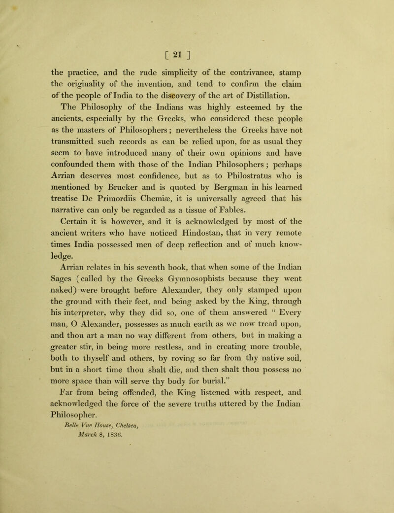 the practice, and the rude simplicity of the contrivance, stamp the originality of the invention, and tend to confirm the claim of the people of India to the discovery of the art of Distillation. The Philosophy of the Indians was highly esteemed by the ancients, especially by the Greeks, who considered these people as the masters of Philosophers; nevertheless the Greeks have not transmitted such records as can be relied upon, for as usual they seem to have introduced many of their own opinions and have confounded them with those of the Indian Philosophers ; perhaps Arrian deserves most confidence, but as to Philostratus who is mentioned by Brucker and is quoted by Bergman in his learned treatise De Primordiis Chemise, it is universally agreed that his narrative can only be regarded as a tissue of Fables. Certain it is however, and it is acknowledged by most of the ancient writers who have noticed Hindostan, that in very remote times India possessed men of deep reflection and of much know- ledge. Arrian relates in his seventh book, that when some of the Indian Sages (called by the Greeks Gymnosophists because they went naked) were brought before Alexander, they only stamped upon the ground with their feet, and being asked by the King, through his interpreter, why they did so, one of them answered “ Every man, O Alexander, possesses as much earth as we now tread upon, and thou art a man no way different from others, but in making a greater stir, in being more restless, and in creating more trouble, both to thyself and others, by roving so far from thy native soil, but in a short time thou shalt die, and then shalt thou possess no more space than will serve thy body for burial.” Far from being offended, the King listened with respect, and acknowledged the force of the severe truths uttered by the Indian Philosopher. Belle Vue House, Chelsea, March 8, 1836.