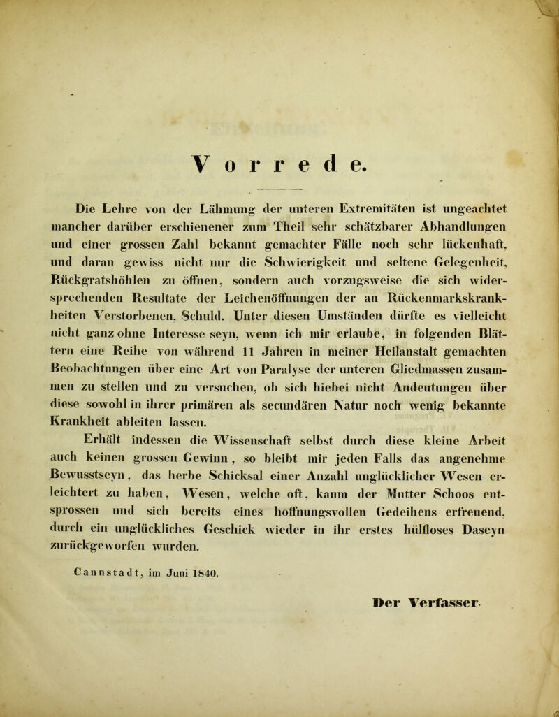 V o r r e d e. Die Lehre von der Lähmung der unteren Extremitäten ist ungeachtet mancher darüber erschienener zum Theil sehr schätzbarer Abhandlungen und einer grossen Zahl bekannt gemachter Fälle noch sehr lückenhaft, und daran gewiss nicht nur die Schwierigkeit und seltene Gelegenheit, Rückgratshöhlen zu öffnen, sondern auch vorzugsweise die sich wider- sprechenden Resultate der Leichenöffnungen der an Rückenmarkskrank- heiten Verstorbenen, Schuld. Unter diesen Umständen dürfte es vielleicht nicht ganz ohne Interesse seyn, wenn ich mir erlaube, in folgenden Blät- tern eine Reihe von während 11 Jahren in meiner Heilanstalt gemachten Beobachtungen über eine Art von Paralyse der unteren Gliedmassen zusam- men zu stellen und zu versuchen, ob sich hiebei nicht Andeutungen über diese sowohl in ihrer primären als secundären Natur noch wenig bekannte Krankheit ableiten lassen. Erhält indessen die Wissenschaft selbst durch diese kleine Arbeit auch keinen grossen Gewinn , so bleibt mir jeden Falls das angenehme Bewusstseyn, das herbe Schicksal einer Anzahl unglücklicher Wesen er- leichtert zu haben, Wesen, welche oft, kaum der Mutter Schoos ent- sprossen und sich bereits eines hoffnungsvollen Gedeihens erfreuend, durch ein unglückliches Geschick wieder in ihr erstes hiilfloses Daseyn zurückgeworfen wurden. Cannstadt, im Juni 1840. Der Verfasser.