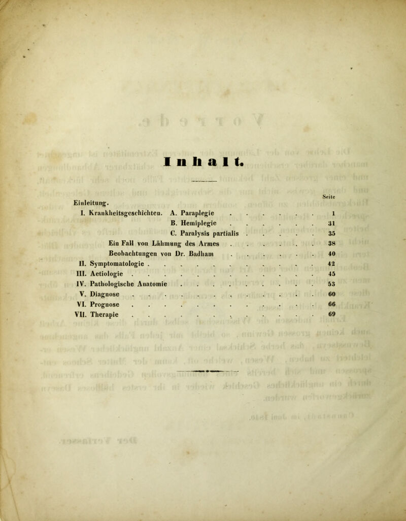 /' r Inhalt. Seite Einleitung. L Krankheitsgesehichten. A. Paraplegie 1 B. Hemiplegie . . . . . 31 C. Paralysis partialis 35 Ein Fall von Lähmung des Armes 38 Beobachtungen von Dr. ßadham ...... 40 II. Symptomatologie 42 III. Aetiologie 45 IV. Pathologische Anatomie 53 V. Diagnose . 60 VI. Prognose 66 VII. Therapie 69