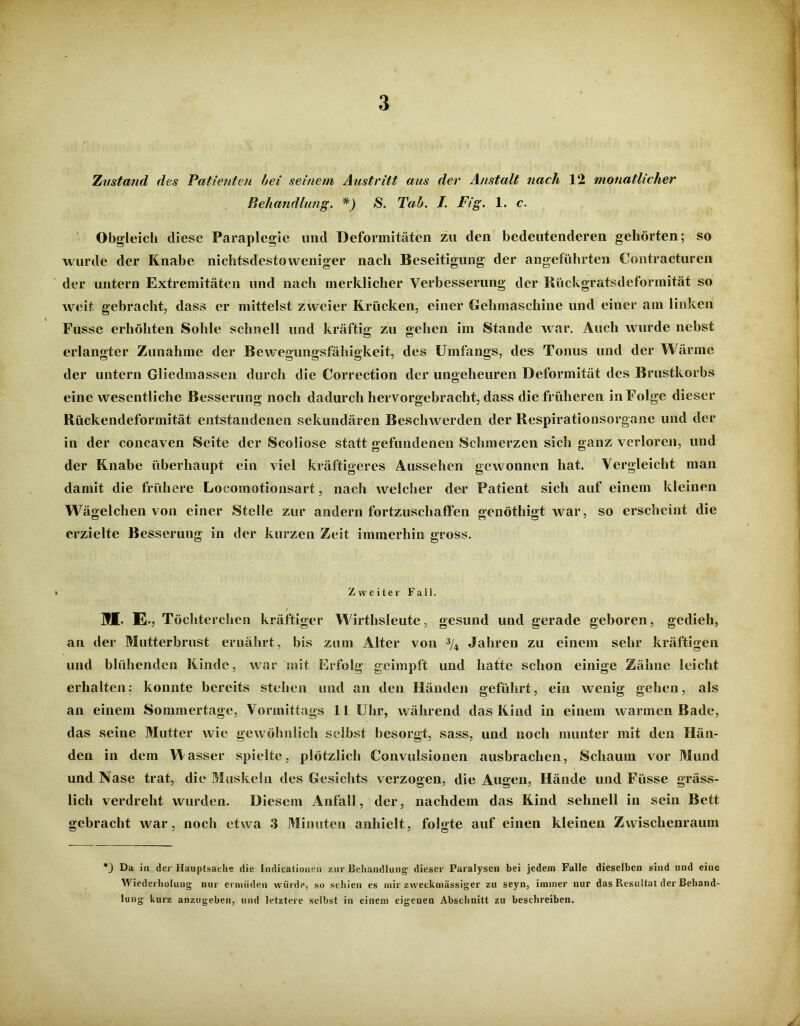 Xustand des Patienten bei seinem Austritt aus der Anstalt nach 12 monatlicher Behandlung. *) S. Tab. I. Fig. 1. c. Obgleich diese Paraplegie und Deformitäten zu den bedeutenderen gehörten; so wurde der Knabe nichtsdestoweniger nach Beseitigung der angeführten Contracturen der untern Extremitäten und nach merklicher Verbesserung der Rückgratsdeformität so weit gebracht, dass er mittelst zweier Krücken, einer Gehmaschine und einer am linken Fusse erhöhten Sohle schnell und kräftig zu gehen im Stande war. Auch wurde nebst erlangter Zunahme der Bewegungsfähigkeit, des Umfangs, des Tonus und der Wärme der untern Gliedmassen durch die Correction der ungeheuren Deformität des Brustkorbs eine wesentliche Besserung noch dadurch hervorgebracht, dass die früheren in Folge dieser Rückendeformität entstandenen sekundären Beschwerden der Respirationsorgane und der in der concaven Seite der Scoliose statt gefundenen Schmerzen sich ganz verloren, und der Knabe überhaupt ein viel kräftigeres Aussehen gewonnen hat. Vergleicht man damit die frühere Locomotionsart, nach welcher der Patient sich auf einem kleinen W ägelchen von einer Stelle zur andern fortzuschaffen genöthigt Avar, so erscheint die erzielte Besserung in der kurzen Zeit immerhin gross. » Zweiter Fall. ML E., Töchterchen kräftiger Wirthsleute, gesund und gerade geboren, gedieh, an der Mutterbrust ernährt, bis zum Alter von 3/4 Jahren zu einem sehr kräftigen und blühenden Kinde, war mit Erfolg geimpft und hatte schon einige Zähne leicht erhalten: konnte bereits stehen und an den Händen geführt, ein wenig gehen, als an einem Sommertage, Vormittags 11 Uhr, während das Kind in einem w armen Bade, das seine Mutter wie gewöhnlich selbst besorgt, sass, und noch munter mit den Hän- den in dem Wasser spielte, plötzlich Convulsionen ausbrachen, Schaum vor Mund und Nase trat, die Muskeln des Gesichts verzogen, die Augen, Hände und Füsse gräss- lich verdreht wurden. Diesem Anfall, der, nachdem das Kind sehnell in sein Bett gebracht war, noch etwa 3 Minuten anhielt, folgte auf einen kleinen Zwischenraum *_) Da in der Hauptsache die Indicationen zur Behandlung dieser Paralysen bei jedem Falle dieselben sind und eine Wiederholung nur ermüden würde, so schien es mir zweckmässiger zu seyn, immer nur das Resultat der Behand- lung kurz anzugeben, und letztere selbst in einem eigenen Abschnitt zu beschreiben.