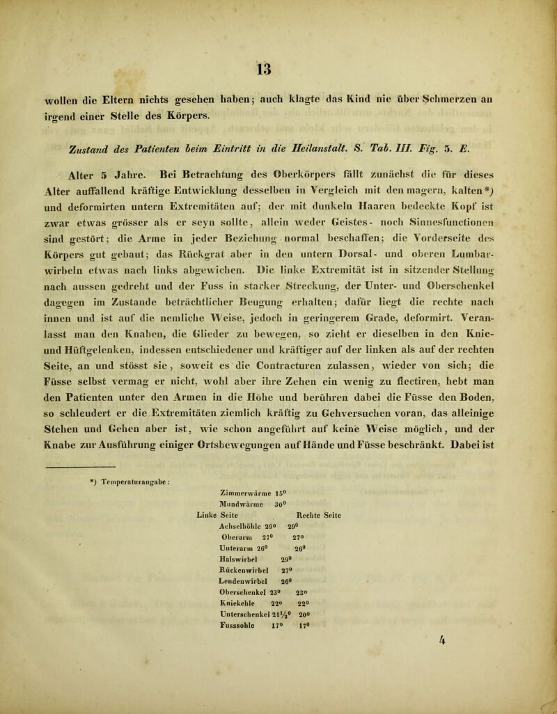 wollen die Eltern nichts gesehen haben; auch klagte das Kind nie über Schmerzen an irgend einer Stelle des Körpers. Zustand des Patienten beim Eintritt in die Heilanstalt. S. Tab. III. Fig. 5. E. Alter 5 Jahre. Bei Betrachtung des Oberkörpers fällt zunächst die für dieses Alter auffallend kräftige Entwicklung desselben in Vergleich mit den magern, kalten und deformirten untern Extremitäten auf; der mit dunkeln Haaren bedeckte Kopf ist zwar etwas grösser als er seyn sollte, allein weder Geistes- noch Sinnesfunctionen sind gestört; die Arme in jeder Beziehung normal beschaffen; die Vorderseite des Körpers gut gebaut; das Rückgrat aber in den untern Dorsal- und oberen Lumbar- wirbeln etwas nach links abgewichen. Die linke Extremität ist in sitzender Stellung nach aussen gedreht und der Fuss in starker Streckung, der Unter- und Oberschenkel dao-eo-en im Zustande beträchtlicher Beugung; erhalten; dafür liegt die rechte nach innen und ist auf die nemliche Weise, jedoch in geringerem Grade, deformirt. Veran- lasst man den Knaben, die Glieder zu bewegen, so zieht er dieselben in den Knie- und Hüftgelenken, indessen entschiedener und kräftiger auf der linken als auf der rechten Seite, an und stösst sie, soweit es die Contracturen zulassen, wieder von sich; die Füsse selbst vermag er nicht, wohl aber ihre Zehen ein wenig zu flectiren, hebt man den Patienten unter den Armen in die Höhe und berühren dabei die Füsse den Boden, so schleudert er die Extremitäten ziemlich kräftig zu Gehversuchen voran, das alleinige Stehen und Gehen aber ist, wie schon angeführt auf keine Weise möglich, und der Knabe zur Ausführung einiger Ortsbew egungen auf Hände und Füsse beschränkt. Dabei ist *) Temperaturangabe : Zimmerwärme 15° Mundwärme 30° Linke Seite Rechte Seite Achselhöhle 29° 29° Oberarm 27° 27» Unterarm 26° 26° Halswirbel 29° Rückenwirbel 27° Lendenwirbel 26° Oberschenkel 23° 23° Kniekehle 22° 22° Unterschenkel 21%° 20° Fusssohle 17° 17° 4