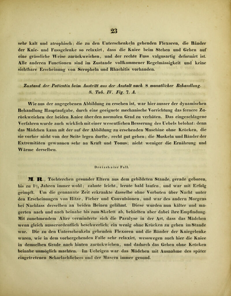 sehr kalt und atrophisch; die zu den Unterschenkeln gehenden Flexoren, die Bänder der Knie- und Fussgelenke so relaxirt, dass die Kniee beim Stehen und Gehen auf eine grässliche Weise zurückweichen, und der rechte Fuss valgusartig deformirt ist. Alle anderen Functionen sind im Zustande vollkommener Regelmässigkeit und keine sichtbare Erscheinung von Scroplieln und Rhachitis vorhanden. Zustand der Patientin heim Austritt aus der Anstalt nach 8 monatlicher Behandlung. S. Tab. IV. Fig. 7. A. W ieaus der angegebenen Abbildung zu ersehen ist, war hier ausser der dynamischen Behandlung Hauptaufgabe, durch eine geeignete mechanische Vorrichtung das fernere Zu- rückweiclien der beiden Kniee über den normalen Grad zu verhüten. Das eingeschlagene Verfahren wurde auch wirklich mit einer wesentlichen Besserung des Uebels belohnt: denn das Mädchen kann mit der auf der Abbildung zu ersehenden Maschine ohne Krücken, die sie vorher nicht von der Seite legen durfte, recht gut gehen; die Muskeln und Bänder der Extremitäten gewannen sehr an Kraft und Tonus; nicht weniger die Ernährung und Wärme derselben. Dreizehnter Fall. M R Töcliterchen gesunder Eltern aus dem gebildeten Stande, gerade geboren, bis zu l'/2 Jahren immer wohl; zahnte leicht, lernte bald laufen, und war mit Erfolg geimpft. Um die gennannte Zeit erkrankte dasselbe ohne Vorboten über Nacht unter den Erscheinungen von Hitze, Fieber und Convulsionen, und war des andern Morgens bei Nachlass derselben an beiden Beinen gelähmt. Diese wurden nun kälter und ma- gerten nach und nach beinahe bis zum Skelett ab, behielten aber dabei ihre Empfindung. Mit zunehmendem Alter verminderte sich die Paralyse in der Art, dass das Mädchen wenn gleich ausserordentlich beschwerlich; ein wenig ohne Krücken zu gehen imStande war. Die zu den Unterschenkeln gehenden Flexoren und die Bänder der Kniegelenke waren, wie in dem vorhergehenden Falle sehr relaxirt, wesswegen auch hier die Kniee in demselben Grade nach hinten zurückwichen, und dadurch das Gehen ohne Krücken beinahe unmöglich machten. Im Uebrigen war das Mädchen mit Ausnahme des später eingetretenen Scharlachfiebers und der Masern immer gesund.