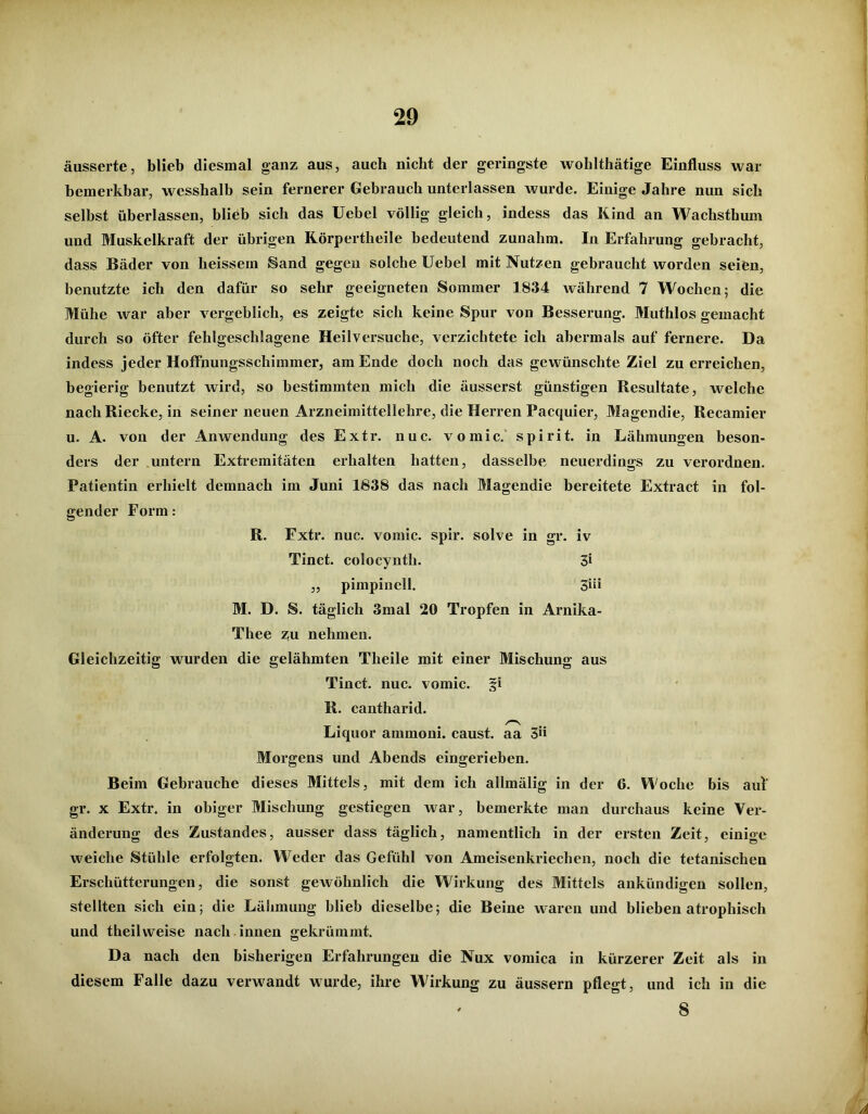 äusserte, blieb diesmal ganz aus, auch nicht der geringste wohlthätige Einfluss war bemerkbar, wesshalb sein fernerer Gebrauch unterlassen wurde. Einige Jahre nun sich selbst überlassen, blieb sich das Uebel völlig gleich, indess das Kind an Wachsthum und Muskelkraft der übrigen Körpertlieile bedeutend zunahm. In Erfahrung gebracht, dass Bäder von heissem Sand gegen solche Uebel mit Nutzen gebraucht worden seien, benutzte ich den dafür so sehr geeigneten Sommer 1834 während 7 Wochen; die Mühe war aber vergeblich, es zeigte sich keine Spur von Besserung. Muthlos gemacht durch so öfter fehlgeschlagene Heil versuche, verzichtete ich abermals auf fernere. Da indess jeder Hoffnungsschimmer, am Ende doch noch das gewünschte Ziel zu erreichen, begierig benutzt wird, so bestimmten mich die äusserst günstigen Resultate, welche nach Riecke, in seiner neuen Arzneimittellehre, die Herren Pacquier, Magendie, Recamier u. A. von der Anwendung des Extr. nuc. vomic. spirit. in Lähmungen beson- ders der untern Extremitäten erhalten hatten, dasselbe neuerdings zu verordnen. Patientin erhielt demnach im Juni 1838 das nach Magendie bereitete Extract in fol- gender Form: R. Extr. nuc. vomic. spir. solve in gr. iv Tinct. colocynth. 3* „ pimpinell. 3üi M. D. S. täglich 3mal 20 Tropfen in Arnika- Thee zu nehmen. Gleichzeitig wurden die gelähmten Theile mit einer Mischung aus Tinct. nuc. vomic. §i R. cantharid. Liquor ammom. caust. aa 3» Morgens und Abends eingerieben. Beim Gebrauche dieses Mittels, mit dem ich allmälig in der 6. Woche bis auf gr. x Extr. in obiger Mischung gestiegen Avar, bemerkte man durchaus keine Ver- änderung des Zustandes, ausser dass täglich, namentlich in der ersten Zeit, einige weiche Stühle erfolgten. Weder das Gefühl von Ameisenkriechen, noch die tetanischen Erschütterungen, die sonst gewöhnlich die Wirkung des Mittels ankündigen sollen, stellten sich ein; die Lähmung blieb dieselbe; die Beine waren und blieben atrophisch und theilweise nach innen gekrümmt. Da nach den bisherigen Erfahrungen die Nux vomica in kürzerer Zeit als in diesem Falle dazu verwandt wurde, ihre Wirkung zu äussern pflegt, und ich in die 8