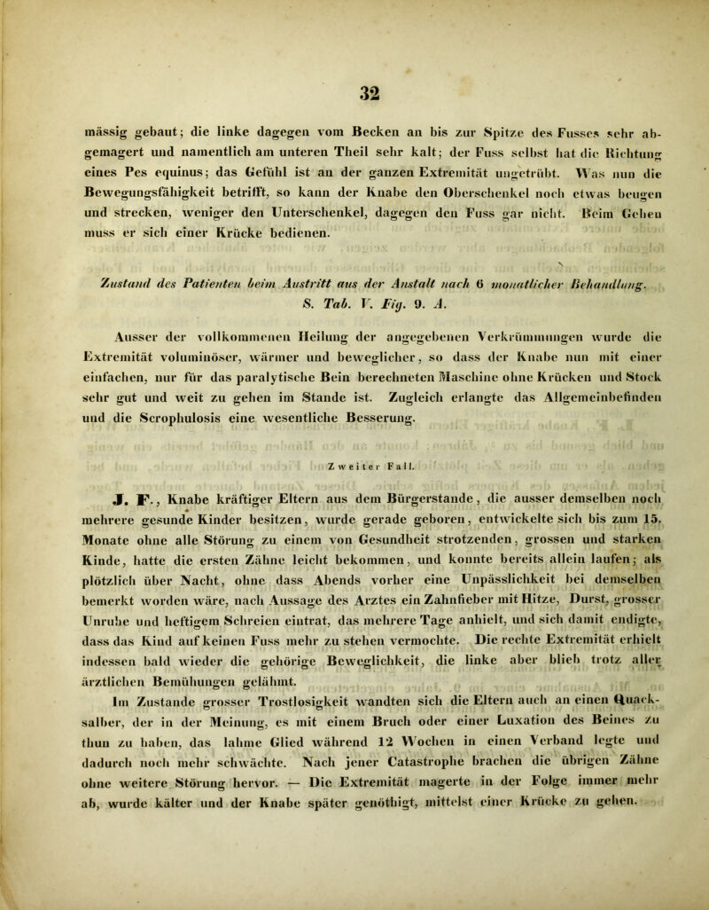 massig gebaut; die linke dagegen vom Becken au bis zur Spitze des Fusses sehr ab- gemagert und namentlich am unteren Tlieil sehr kalt; der Fuss selbst hat die Richtung eines Pes equinus; das Gefühl ist an der ganzen Extremität ungetrübt. Was nun die Bewegungsfähigkeit betrifft, so kann der Knabe den Oberschenkel noch etwas beugen und strecken, weniger den Unterschenkel, dagegen den Fuss gar nicht. Beim Gehen muss er sich einer Krücke bedienen. \. Zustand des Patienten beim Austritt aus der Anstalt nach 6 monatlicher Behandlung. S. Tab. V. Fiy. 9. A. Ausser der vollkommenen Heilung der angegebenen Verkrümmungen wurde die Extremität voluminöser, wärmer und beweglicher, so dass der Knabe nun mit einer einfachen, nur für das paralytische Bein berechneten Maschine ohne Krücken und Stock sehr gut und weit zu gehen im Stande ist. Zugleich erlangte das Allgemeinbefinden und die Scrophulosis eine wesentliche Besserung. Zweiter Fall. J. F., Knabe kräftiger Eltern aus dem Bürgerstande, die ausser demselben noch mehrere gesunde Kinder besitzen, wurde gerade geboren, entwickelte sich bis zum 15. Monate ohne alle Störung zu einem von Gesundheit strotzenden, grossen und starken Kinde, hatte die ersten Zähne leicht bekommen, und konnte bereits allein laufen; als plötzlich über Nacht, ohne dass Abends vorher eine Unpässlichkeit bei demselben bemerkt worden wäre, nach Aussage des Arztes ein Zahnfieber mit Hitze, Durst, grosser Unruhe und heftigem Schreien eintrat, das mehrere Tage anhielt, und sich damit endigte, dass das Kind auf keinen Fuss mehr zu stehen vermochte. Die rechte Extremität erhielt indessen bald wieder die gehörige Beweglichkeit, die linke aber blieb trotz aller ärztlichen Bemühungen gelähmt. Im Zustande grosser Trostlosigkeit wandten sich die Eltern auch an einen Quack- salber, der in der Meinung, cs mit einem Bruch oder einer Luxation des Beines r/u tliuu zu haben, das lahme Glied während 1*2 Wochen in einen Verband legte und dadurch noch mehr schwächte. Nach jener Catastrophe brachen die übrigen Zähne ohne weitere Störung hervor. — Die Extremität magerte in der Folge immer mehr ab, wurde kälter und der Knabe später genöthigt, mittelst einer Krücke zu gehen.