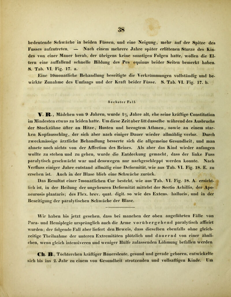 bedeutende Schwäche in beiden Füssen, und eine Neigung, mehr auf der Spitze des Fusses aufzutreten. — Nach einem mehrere Jahre später erlittenen Sturze des Kin- des von einer Mauer herab, der übrigens keine sonstigen Folgen hatte, wollen die El- tern eine auffallend schnelle Bildung des Pes equinus beider Seiten bemerkt haben. S. Tab. VI. Fig. 17. a. Eine lOmonatliche Behandlung beseitigte die Verkrümmungen vollständig und be- wirkte Zunahme des Umfangs und der Kraft beider Füsse. S. Tab. VI. Fig. 17. b. Sechster Fall. V. IC Mädchen von 9 Jahren, wurde l'/2 Jahre alt, ehe seine kräftige Constitution im Mindesten etwas zu leiden hatte. Um diese Zeit aber litt dasselbe während des Ausbruchs der Stockzähne öfter an Hitze, Husten und beengtem Athmen, sowie an einem star- ken Kopfausschlag, der sich aber nach einiger Dauer wieder allmälilig verlor. Durch zweckmässige ärztliche Behandlung besserte sich die allgemeine Gesundheit, und man ahnete noch nichts von der Affection des Beines. Als aber das Kind wieder anfangen wollte zu stehen und zu gehen, wurde die Entdeckung gemacht, dass der linke Fuss paralytisch geschwächt war und desswegen nur nachgeschleppt werden konnte. Nach Verfluss einiger Jahre entstand allmälig eine Deformität, wie aus Tab. VI. Fig. 18. E. zu ersehen ist. Auch in der Blase blieb eine Schwäche zurück. Das Resultat einer 7monatIiclien Cur besteht, wie aus Tab. VI. Fig. 18. A. ersicht- lich ist, in der Heilung der ungeheuren Deformität mittelst der Sectio Achillis, der Apo- neurosis plantaris; des Flex. brev. quat. digit. so wie des Extens. hallucis, und in der Beseitigung der paralytischen Schwäche der Blase. Wir haben bis jetzt gesehen, dass hei manchen der oben angeführten Fälle von Para- und Hemiplegie ursprünglich auch die Arme vorübergehend paralytisch afficirt wurden; der folgende Fall aber liefert den Beweis, dass dieselben ebenfalls ohne gleich- zeitige Thcilnahme der unteren Extremitäten plötzlich und dauernd von einer ähnli- chen, wenn gleich intensiveren und weniger Hülfe zulassenden Lähmung befallen wrcrden. Ch. B., Töchterchen kräftiger Bauersleute, gesund und gerade geboren, entwickelte sich bis ins 2. Jahr zu einem von Gesundheit strotzenden und vollsaftigen Kinde. Um