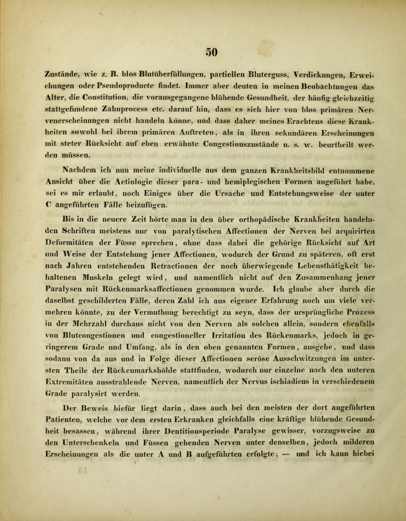 Zustände, wie z. B. blos Blutüberfüllungen, partiellen Bluterguss, Verdickungen, Erwei- chungen oder Pseudoproducte findet. Immer aber deuten in meinen Beobachtungen das Alter, die Constitution, die vorausgegangene blühende Gesundheit, der häufig gleichzeitig stattgefundene Zahnprocess etc. darauf hin, dass es sich hier von blos primären Ner- venerscheinungen nicht handeln könne, und dass daher meines Erachtens diese Krank- heiten sowohl bei ihrem primären Auftreten, als in ihren sekundären Erscheinungen mit steter Rücksicht auf eben erwähnte Congestionszustände u. s. w. beurtheilt wer- den müssen. Nachdem ich nun meine individuelle aus dem ganzen Krankheitsbild entnommene Ansicht über die Aetiologie dieser para- und hemiplcgischen Formen angeführt habe, sei es mir erlaubt, noch Einiges über die Ursache und Entstehungsweise der unter C angeführten Fälle beizufügen. Bis in die neuere Zeit hörte man in den über orthopädische Krankheiten handeln- den Schriften meistens nur von paralytischen Affectionen der Nerven bei acquirirten Deformitäten der Füsse sprechen, ohne dass dabei die gehörige Rücksicht auf Art und Weise der Entstehung jener Affectionen, wodurch der Grund zu späteren, oft erst nach Jahren entstehenden Retractionen der noch überwiegende Lebensthätigkeit be- haltenen Muskeln gelegt w ird, und namentlich nicht auf den Zusammenhang jener Paralysen mit Rückenmarksaffectionen genommen wurde. Ich glaube aber durch die daselbst geschilderten Fälle, deren Zahl ich aus eigener Erfahrung noch um viele ver- mehren könnte, zu der Vermuthung berechtigt zu seyn, dass der ursprüngliche Prozess in der Mehrzahl durchaus nicht von den Nerven als solchen allein, sondern ebenfalls von Blutcongestionen und congestioneller Irritation des Rückenmarks, jedoch in ge- ringerem Grade und Umfang, als in den oben genannten Formen, ausgehe, und dass sodann von da aus und in Folge dieser Affectionen seröse Ausschwitzungen im unter- sten Theile der Rückenmarkshöhle stattfinden, wodurch nur einzelne nach den unteren Extremitäten ausstrahlende Nerven, namentlich der Nervus iscliiadicus in verschiedenem Grade paralysirt werden. Der Beweis liiefür liegt darin, dass auch bei den meisten der dort angeführten Patienten, welche vor dem ersten Erkranken gleichfalls eine kräftige blühende Gesund- heit besassen, während ihrer Dentitionsperiode Paralyse gewisser, vorzugsweise zu den Unterschenkeln und Füssen gehenden Nerven unter denselben, jedoch milderen Erscheinungen als die unter A und B aufgeführten erfolgte; — und ich kann hiebei