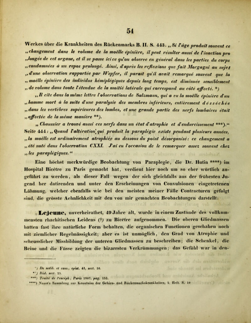 Werkes über die Krankheiten des Rückenmarks B. IF. S. 443; „Si läge produit souvent ce „ chatigement dans le volume de la moelle epiniere, ilpeut resulter aussi de Vinactionpro „longee de cct organe, et il se passe ici ce qu'on observe en general dans les parties du corps „ condamnees d un repos prolonge. Ainsi, dapres les reflexions que fait Morgagni au sujet ,, dune observation rapportee par Wepfer, il parait quil avait remarque souvent que la „ moelle epiniere des individus hemiplegiques depuis long temps, est diminuee sensiblement „ de volume dans toute letendue de la nioitie laterale qui correspond au cöte affecte. *) „11 eite dans la meme lettre 1 observations de Salzmann, qui a vu la moelle epiniere dun „komme mort d la suite dune paralysie des membres inferieurs, entierement dessechee „ dans les vertebres superieures des lombes, et wie grande partie des nerfs lombaires etait „ affectee de la meme maniere **). „ Chaussier a trouve aussi ces nerfs dans un etat datropkie et dendurcissemcnt ***).“ Seite 444: „Quand Talterationtqui produit la paraplegie existe pendantplusieurs annees, „la moelle est ordinairement atrophieß au dessous du point desorganise: ce changement a „ ete tiote dans Vobservation CXXI. Tai eu Toccasion de le remarquer assez souvent chez „ les paraplegiques. “ Eine höchst merkwürdige Beobachtung von Paraplegie, die Dr. Hutin ****) im Hospital Bicetre zu Paris gemacht hat, verdient hier noch um so eher wörtlich an- geführt zu werden, als dieser Fall wegen der sich gleichfalls aus der frühesten Ju- gend her datirenden und unter den Erscheinungen von Convulsionen eingetretenen Lähmung, welcher ebenfalls wie bei den meisten meiner Fälle Contracturen gefolgt sind, die grösste Aelinlichkeit mit den von mir gemachten Beobachtungen darstellt: LcjCUlIC, unverheiratet, 49 Jahre alt, wurde in einem Zustande des vollkom- mensten rhachitisclicn Leidens (?) zu Bicetre aufgenommen. Die oberen Gliedmassen batten fast ihre natürliche Form behalten, die organischen Functionen geschahen noch mit ziemlicher Regelmässigkeit; aber es ist unmöglich, den Grad von Atrophie und scheusslicher Missbildung der unteren Gliedmassen zu beschreiben; die Schenkel, die Beine und die Füsse zeigten die bizarrsten Verkrümmungen; das Gefühl war in den- *) De tedib. et caus., epitt. 41, sect. 10. **) Und. >ect. 25. ***) Tratte de Vencepli , Paris 1807. pag. 153. »***) ]\asse's Sammlung zur Kenntniss der Gehirn- Und Rückenmarkskranklieiten, 2. Heft. S. 10