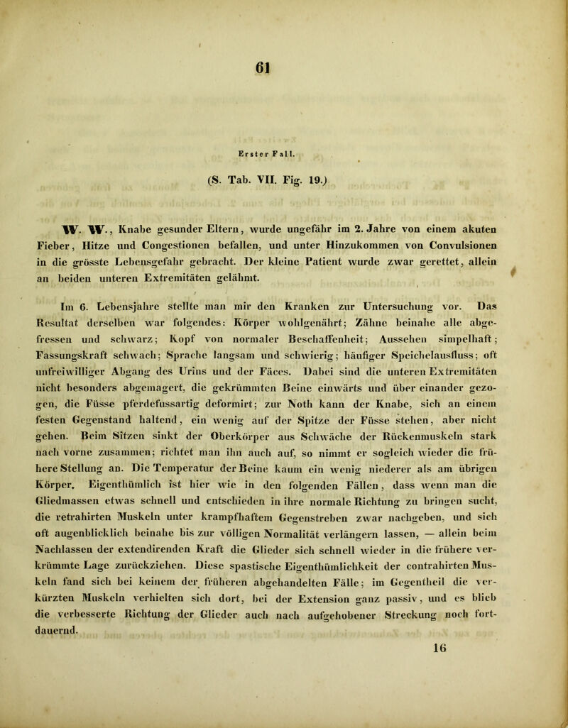 ErsterFall. ft (S. Tab. VII. Fig. 19.) w. W-, Knabe gesunder Eltern, wurde ungefähr im 2. Jahre von einem akuten Fieber, Hitze und Congestionen befallen, und unter Hinzukommen von Convulsionen in die grösste Lebensgefahr gebracht. Der kleine Patient wurde zwar gerettet, allein an beiden unteren Extremitäten gelähmt. I Im 6. Lebensjahre stellte man mir den Kranken zur Untersuchung vor. Das Resultat derselben war folgendes: Körper wohlgenährt; Zähne beinahe alle abge- fressen und schwarz; Kopf von normaler Beschaffenheit; Aussehen simpelhaft; Fassungskraft schwach; Sprache langsam und schwierig; häufiger Speichelausfluss; oft unfreiwilliger Abgang des Urins und der Fäces. Dabei sind die unteren Extremitäten nicht besonders abgemagert, die gekrümmten Beine einwärts und über einander gezo- gen, die Füsse pferdefussartig deformirt; zur Noth kann der Knabe, sich an einem festen Gegenstand haltend, ein wenig auf der Spitze der Füsse stehen, aber nicht gehen. Beim Sitzen sinkt der Oberkörper aus Schwäche der Rückenmuskeln stark nach vorne zusammen; richtet man ihn auch auf, so nimmt er sogleich wieder die frü- here Stellung an. Die Temperatur der Beine kaum ein wenig niederer als am übrigen Körper. Eigenthümlich ist hier wie in den folgenden Fällen, dass wenn man die Gliedmassen etwas schnell und entschieden in ihre normale Richtung zu bringen sucht, die retrahirten Muskeln unter krampfhaftem Gegenstreben zwar nachgeben, und sich oft augenblicklich beinahe bis zur völligen Normalität verlängern lassen, — allein beim Nachlassen der extendirenden Kraft die Glieder sich schnell wieder in die frühere ver- krümmte Lage zurückziehen. Diese spastische Eigenthümlichkeit der contraliirten Mus- keln fand sich bei keinem der früheren abgchandelten Fälle; im Gegentheil die ver- kürzten Muskeln verhielten sich dort, bei der Extension ganz passiv, und es blieb die verbesserte Richtung der Glieder auch nach aufgehobener Streckung noch fort- dauernd. 16