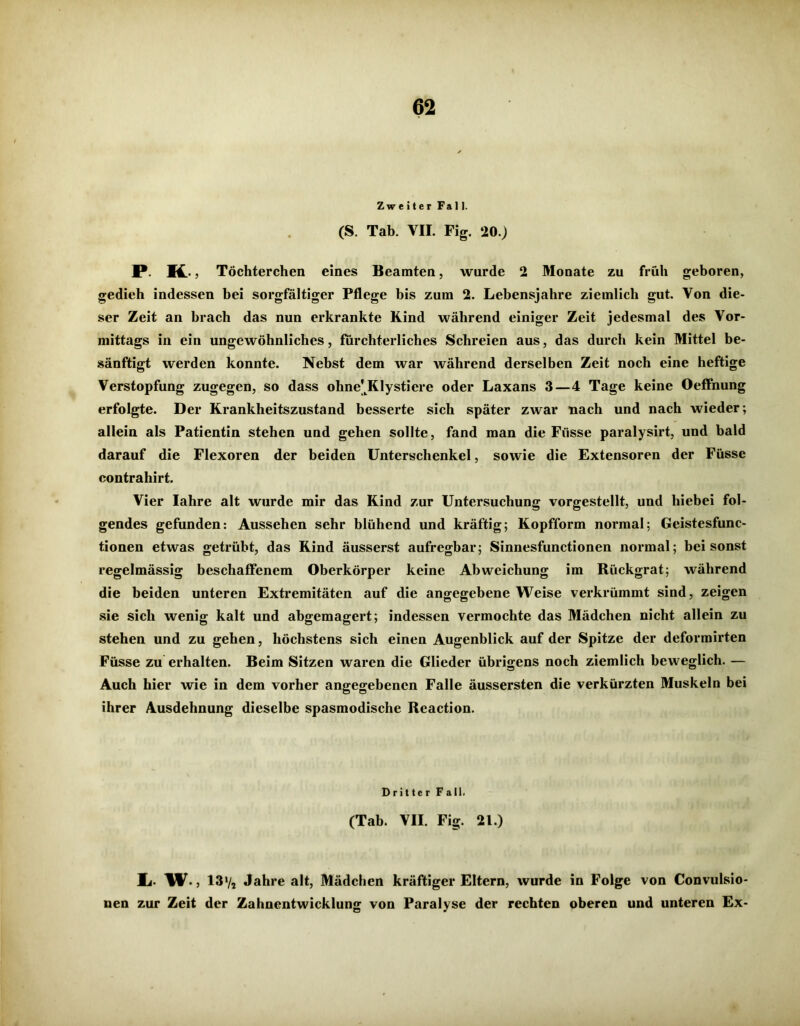 Zweiter Fall. (S. Tab. VII. Fig. 20.) P K Töchterchen eines Beamten, wurde 2 Monate zu früh geboren, gedieh indessen bei sorgfältiger Pflege bis zum 2. Lebensjahre ziemlich gut. Von die- ser Zeit an brach das nun erkrankte Kind während einiger Zeit jedesmal des Vor- mittags in ein ungewöhnliches, fürchterliches Schreien aus, das durch kein Mittel be- sänftigt werden konnte. Nebst dem war während derselben Zeit noch eine heftige Verstopfung zugegen, so dass ohne^Klystiere oder Laxans 3—4 Tage keine Oeffnung erfolgte. Der Krankheitszustand besserte sich später zwar nach und nach wieder; allein als Patientin stehen und gehen sollte, fand man die Fiisse paralysirt, und bald darauf die Flexoren der beiden Unterschenkel, sowie die Extensoren der Füsse contrahirt. Vier Iahre alt wurde mir das Kind zur Untersuchung vorgestellt, und hiebei fol- gendes gefunden: Aussehen sehr blühend und kräftig; Kopfform normal; Geistesfunc- tionen etwas getrübt, das Kind äusserst aufregbar; Sinnesfunctionen normal; bei sonst regelmässig beschaffenem Oberkörper keine Abweichung im Rückgrat; während die beiden unteren Extremitäten auf die angegebene Weise verkrümmt sind, zeigen sie sich wenig kalt und abgemagert; indessen vermochte das Mädchen nicht allein zu stehen und zu gehen, höchstens sich einen Augenblick auf der Spitze der deformirten Füsse zu erhalten. Beim Sitzen waren die Glieder übrigens noch ziemlich beweglich. — Auch hier wie in dem vorher angegebenen Falle äussersten die verkürzten Muskeln bei ihrer Ausdehnung dieselbe spasmodische Reaction. Dritter Fall. (Tab. VII. Fig. 21.) 1,. W., 13'/j Jahre alt, Mädchen kräftiger Eltern, wurde in Folge von Convulsio- nen zur Zeit der Zahnentwicklung von Paralyse der rechten oberen und unteren Ex-